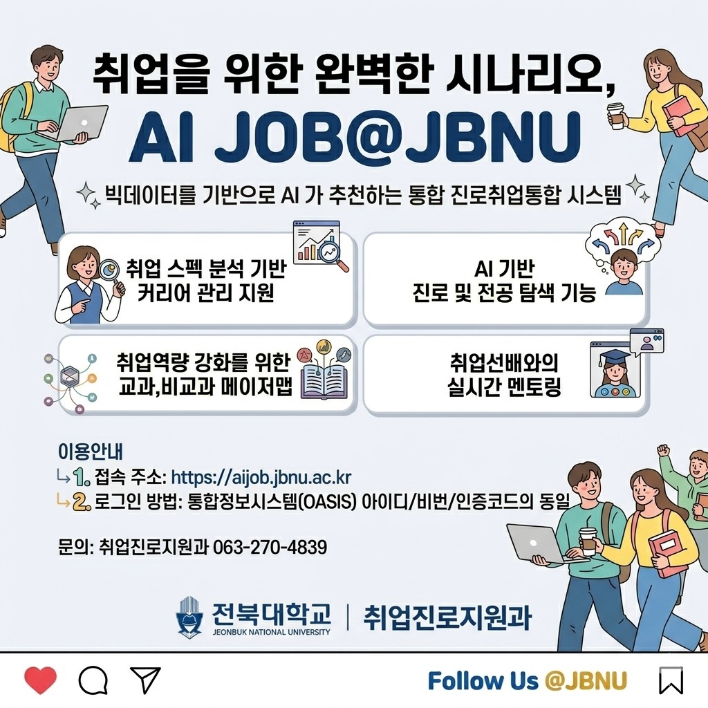 취업을 위한 완벽한 시나리오,
AI JOB@JBNU

빅데이터를 기반으로 AI가 추천하는 통합 진로취업통합 시스템

1. 취업 스펙 분석 기반 커리어 관리 지원
2. AI 기반 진로 및 전공 탐색 기능
3. 취업역량 강화를 위한 교과, 비교과 메이저맵
4. 취업선배와의 실시간 멘토링

이용안내
1. 접속주소: https://aijob.jbnu.ac.kr
2. 로그인방법: 통합정보시스템OASIS) 아이디/비번/인증코드의 동일

문의: 취업진로지원과 063-270-4839