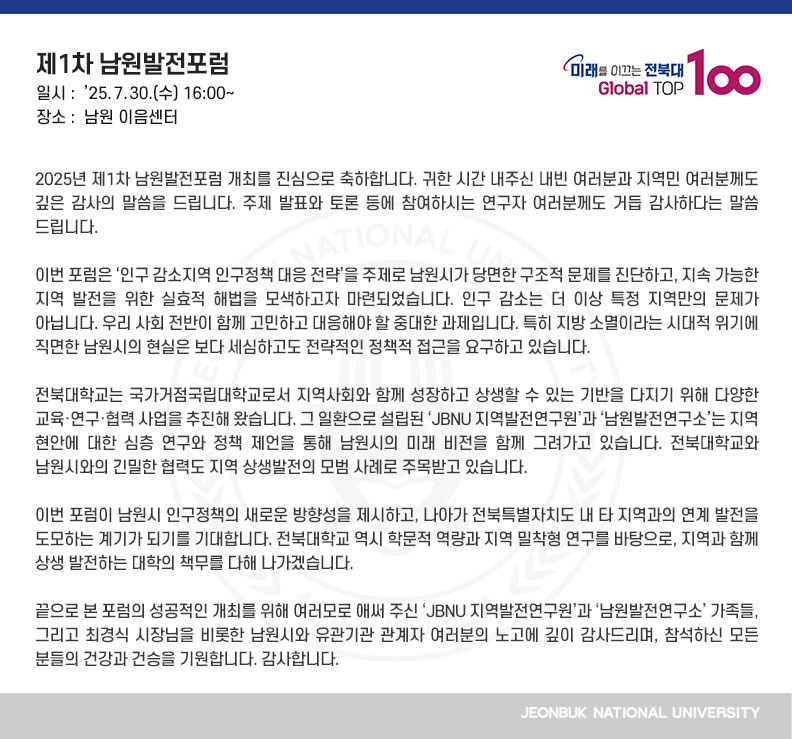 2025년 제1차 남원발전포럼 개최를 진심으로 축하합니다. 귀한 시간 내주신 내빈 여러분과 지역민 여러분께도 깊은 감사의 말씀을 드립니다. 주제 발표와 토론 등에 참여하시는 연구자 여러분께도 거듭 감사하다는 말씀 드립니다. 

이번 포럼은 ‘인구 감소지역 인구정책 대응 전략’을 주제로 남원시가 당면한 구조적 문제를 진단하고, 지속 가능한 지역 발전을 위한 실효적 해법을 모색하고자 마련되었습니다. 인구 감소는 더 이상 특정 지역만의 문제가 아닙니다. 우리 사회 전반이 함께 고민하고 대응해야 할 중대한 과제입니다. 특히 지방 소멸이라는 시대적 위기에 직면한 남원시의 현실은 보다 세심하고도 전략적인 정책적 접근을 요구하고 있습니다.

전북대학교는 국가거점국립대학교로서 지역사회와 함께 성장하고 상생할 수 있는 기반을 다지기 위해 다양한 교육·연구·협력 사업을 추진해 왔습니다. 그 일환으로 설립된 ‘JBNU 지역발전연구원’과 ‘남원발전연구소’는 지역 현안에 대한 심층 연구와 정책 제언을 통해 남원시의 미래 비전을 함께 그려가고 있습니다. 전북대학교와 남원시와의 긴밀한 협력도 지역 상생발전의 모범 사례로 주목받고 있습니다.

이번 포럼이 남원시 인구정책의 새로운 방향성을 제시하고, 나아가 전북특별자치도 내 타 지역과의 연계 발전을 도모하는 계기가 되기를 기대합니다. 전북대학교 역시 학문적 역량과 지역 밀착형 연구를 바탕으로, 지역과 함께 상생 발전하는 대학의 책무를 다해 나가겠습니다.

끝으로 본 포럼의 성공적인 개최를 위해 여러모로 애써 주신 ‘JBNU 지역발전연구원’과 ‘남원발전연구소’ 가족들, 그리고 최경식 시장님을 비롯한 남원시와 유관기관 관계자 여러분의 노고에 깊이 감사드리며, 참석하신 모든 분들의 건강과 건승을 기원합니다. 감사합니다.