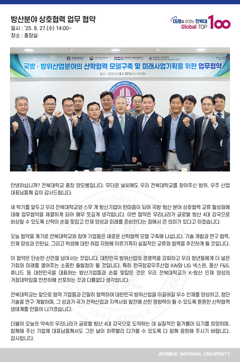 안녕하십니까? 전북대학교 총장 양오봉입니다. 무더운 날씨에도 우리 전북대학교를 찾아주신 방위, 우주 산업 대표님들께 깊이 감사드립니다.

새 학기를 앞두고 우리 전북대학교와 스무 개 방산기업이 한마음이 되어 국방·방산 분야 상호협력 교류 활성화에 대해 업무협약을 체결하게 되어 매우 뜻깊게 생각합니다. 이번 협약은 우리나라가 글로벌 방산 4대 강국으로 비상할 수 있도록 산학이 손을 맞잡고
인재 양성과 미래를 준비한다는 점에서 큰 의미가 있다고 하겠습니다.

오늘 협약을 계기로 전북대학교와 참여 기업들은 새로운 산학협력 모델 구축에 나섭니다. 기술 개발과 연구 협력, 인재 양성과 인턴십, 그리고 학생에 대한 취업 지원에 이르기까지 실질적인 교류와 협력을 추진하게 될 것입니다.

이 협약은 단순한 선언을 넘어서는 것입니다. 대한민국 방위산업의 경쟁력을 강화하고 우리 청년들에게 더 넓은 기회와 미래를 열어주는 소중한 출발점이 될 것입니다. 특히 한국항공우주산업 KAI와 LIG 넥스원, 풍산 F&S, 휴니드 등 대한민국을 대표하는 방산기업들과 손을 맞잡은 것은 우리 전북대학교가 K-방산 인재 양성의 거점대학임을 만천하에 선포하는 것과 다름없다 생각합니다.

전북대학교는 앞으로 협약 기업들과 긴밀히 협력하여 대한민국 방위산업을 이끌어갈 우수 인재를 양성하고, 첨단 기술을 연구·개발하며, 그 성과가 국가 전략산업과 지역사회 발전에
선한 영향력이 될 수 있도록 튼튼한 산학협력 생태계를 만들어 나가겠습니다.

더불어 오늘의 약속이 우리나라가 글로벌 방산 4대 강국으로 도약하는 데 실질적인 밑거름이 되기를 희망하며, 함께해 주신 기업체 대표님들께서도 그런 날이 하루빨리 다가올 수 있도록 다 함께 응원해 주시기 바랍니다. 감사합니다.