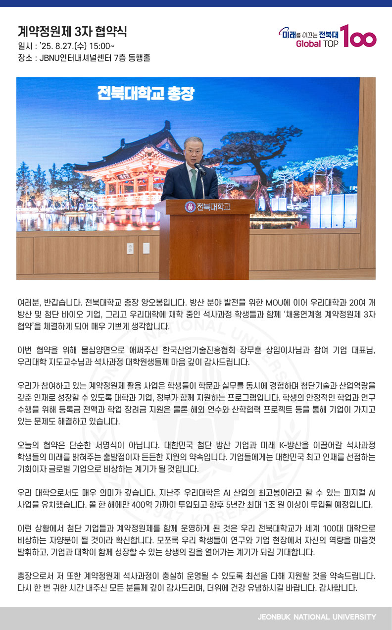 여러분, 반갑습니다. 전북대학교 총장 양오봉입니다. 방산 분야 발전을 위한 MOU에 이어
우리대학과 20여 개 방산 및 첨단 바이오 기업, 그리고 우리대학에 재학 중인 석사과정 학생들과 함께 ‘채용연계형 계약정원제 3자 협약’을 체결하게 되어 매우 기쁘게 생각합니다.

이번 협약을 위해 물심양면으로 애써주신 한국산업기술진흥협회 장무훈 상임이사님과 참여 기업 대표님, 우리대학 지도교수님과 석사과정 대학원생들께 마음 깊이 감사드립니다.

우리가 참여하고 있는 계약정원제 활용 사업은 학생들이 학문과 실무를 동시에 경험하며 첨단기술과 산업역량을 갖춘 인재로 성장할 수 있도록 대학과 기업, 정부가 함께 지원하는 프로그램입니다. 학생의 안정적인 학업과 연구 수행을 위해 등록금 전액과 학업 장려금 지원은 물론 해외 연수와 산학협력 프로젝트 등을 통해 기업이 가지고 있는 문제도 해결하고 있습니다. 

오늘의 협약은 단순한 서명식이 아닙니다. 대한민국 첨단 방산 기업과 미래 K-방산을 이끌어갈 석사과정 학생들의 미래를 밝혀주는 출발점이자 든든한 지원의 약속입니다. 기업들에게는 대한민국 최고 인재를 선점하는 기회이자 글로벌 기업으로 비상하는 계기가 될 것입니다.

우리 대학으로서도 매우 의미가 깊습니다. 지난주 우리대학은 AI 산업의 최고봉이라고 할 수 있는 피지컬 AI 사업을 유치했습니다. 올 한 해에만 400억 가까이 투입되고 향후 5년간 최대 1조 원 이상이 투입될 예정입니다.

이런 상황에서 첨단 기업들과 계약정원제를 함께 운영하게 된 것은 우리 전북대학교가 세계 100대 대학으로 비상하는 자양분이 될 것이라 확신합니다. 모쪼록 우리 학생들이 연구와 기업 현장에서 자신의 역량을 마음껏 발휘하고, 기업과 대학이 함께 성장할 수 있는 상생의 길을 열어가는 계기가 되길 기대합니다.

총장으로서 저 또한 계약정원제 석사과정이 충실히 운영될 수 있도록 최선을 다해 지원할 것을 약속드립니다. 다시 한 번 귀한 시간 내주신 모든 분들께 깊이 감사드리며, 더위에 건강 유념하시길 바랍니다. 감사합니다.
