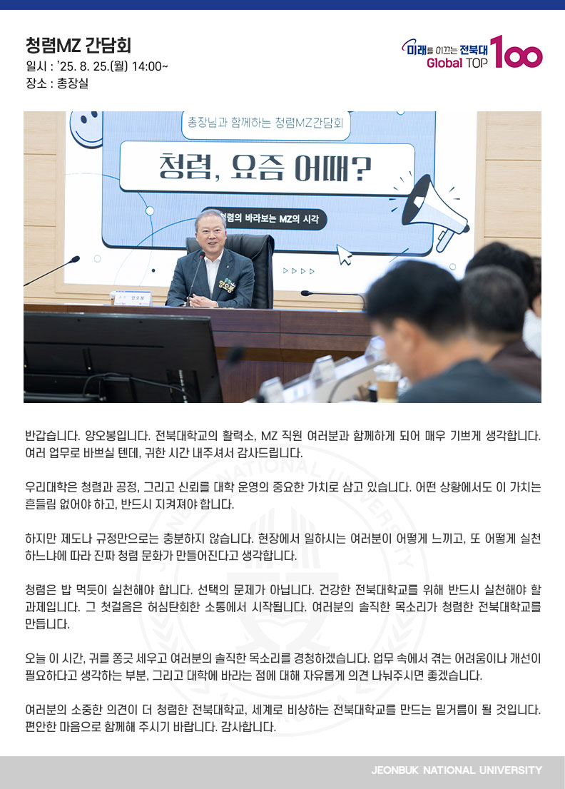반갑습니다. 양오봉입니다. 전북대학교의 활력소, MZ 직원 여러분과 함께하게 되어 매우 기쁘게 생각합니다. 여러 업무로 바쁘실 텐데, 귀한 시간 내주셔서 감사드립니다.

우리대학은 청렴과 공정, 그리고 신뢰를 대학 운영의 중요한 가치로 삼고 있습니다. 어떤 상황에서도 이 가치는 흔들림 없어야 하고, 반드시 지켜져야 합니다.

하지만 제도나 규정만으로는 충분하지 않습니다. 현장에서 일하시는 여러분이 어떻게 느끼고, 또 어떻게 실천하느냐에 따라 진짜 청렴 문화가 만들어진다고 생각합니다.

청렴은 밥 먹듯이 실천해야 합니다. 선택의 문제가 아닙니다. 건강한 전북대학교를 위해 반드시 실천해야 할 과제입니다. 그 첫걸음은 허심탄회한 소통에서 시작됩니다. 여러분의 솔직한 목소리가 청렴한 전북대학교를 만듭니다.

오늘 이 시간, 귀를 쫑긋 세우고 여러분의 솔직한 목소리를 경청하겠습니다. 업무 속에서 겪는 어려움이나 개선이 필요하다고 생각하는 부분, 그리고 대학에 바라는 점에 대해 자유롭게 의견 나눠주시면 좋겠습니다.

여러분의 소중한 의견이 더 청렴한 전북대학교, 세계로 비상하는 전북대학교를 만드는 밑거름이 될 것입니다. 편안한 마음으로 함께해 주시기 바랍니다. 감사합니다.