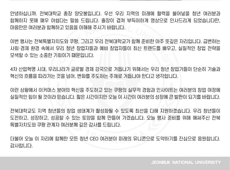 이번 행사는 전북특별자치도와 쿠팡, 그리고 우리 전북대학교가 함께 준비한 아주 뜻깊은 자리입니다. 급변하는 사회․경제 환경 속에서 우리 청년 창업자들과 예비 창업자들이 최신 트렌드를 배우고, 실질적인 창업 전략을 모색할 수 있는 소중한 기회이기 때문입니다.

4차 산업혁명 시대, 우리나라가 글로벌 경제 강국으로 거듭나기 위해서는 우리 청년 창업가들이 단순히 기술과 혁신의 흐름을 따라가는 것을 넘어, 변화를 주도하는 주체로 거듭나야 한다고 생각합니다.

이런 상황에서 이커머스 분야의 혁신을 주도하고 있는 쿠팡의 실무적 경험과 인사이트는 여러분의 창업 여정에 실질적인 힘이 될 것이라 믿습니다. 짧은 시간이지만 오늘 이 시간이 여러분의 성장에 큰 발판이 되기를 바랍니다.

전북대학교도 지역 청년들의 창업 생태계가 활성화될 수 있도록 최선을 다해 지원하겠습니다. 우리 청년들이 도전하고, 성장하고, 성공할 수 있는 토양을 함께 만들어 가겠습니다. 오늘 행사 준비를 위해 애써주신 전북특별자치도와 쿠팡 관계자 여러분께 깊은 감사를 드립니다.

더불어 오늘 이 자리에 함께한 모든 청년 CEO 여러분이 미래의 유니콘으로 도약하기를 진심으로 응원합니다. 감사합니다.