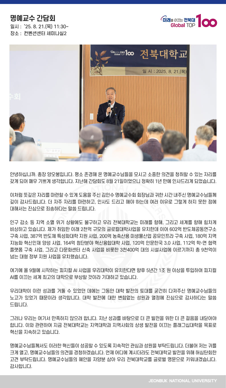 안녕하십니까. 총장 양오봉입니다. 평소 존경해 온 명예교수님들을 모시고 소중한 의견을 청취할 수 있는 자리를 갖게 되어 매우 기쁘게 생각합니다. 지난해 간담회도 8월 21일이었으니 정확히 1년 만에 인사드리게 되었습니다.

이처럼 뜻깊은 자리를 마련할 수 있게 도움을 주신 김인수 명예교수회 회장님과 귀한 시간 내주신 명예교수님들께 깊이 감사드립니다. 더 자주 자리를 마련하고, 인사도 드리고 해야 하는데 여러 이유로 그렇게 하지 못한 점에 대해서는 진심으로 죄송하다는 말씀 드립니다.

인구 감소 등 지역 소멸 위기 상황에도 불구하고 우리 전북대학교는 미래를 향해, 그리고 세계를 향해 힘차게 비상하고 있습니다. 제가 취임한 이래 2천억 규모의 글로컬대학사업을 유치한데 이어 602억 반도체공동연구소 구축 사업, 387억 반도체 특성화대학 지원 사업, 200억 농축산용 미생물산업 공유인프라 구축 사업, 180억 지역 지능화 혁신인재 양성 사업, 164억 첨단분야 혁신융합대학 사업, 120억 인문한국 3.0 사업, 112억 학-연 협력 플랫폼 구축 사업, 그리고 다문화센터 신축 사업을 비롯한 3천400억 대의 시설사업에 이르기까지 총 9천억이 넘는 대형 정부 지원 사업을 유치했습니다.

여기에 올 9월에 시작하는 피지컬 AI 사업을 우리대학이 유치한다면 향후 5년간 1조 원 이상을 투입하여 피지컬 AI를 이끄는 세계 최고의 대학으로 부상할 것이라 기대하고 있습니다.

우리대학이 이런 성과를 거둘 수 있었던 데에는 그동안 대학 발전의 토대를 굳건히 다져주신 명예교수님들의 노고가 있었기 때문이라 생각합니다. 대학 발전에 대한 변함없는 성원과 열정에 진심으로 감사하다는 말씀 드립니다. 

그러나 우리는 여기서 만족하지 않으려 합니다. 지난 성과를 바탕으로 더 큰 발전을 위한 더 큰 걸음을 내딛어야 합니다. 이와 관련하여 지금 전북대학교는 지역대학과 지역사회의 상생 발전을 이끄는 플래그십대학을 목표로 혁신을 지속하고 있습니다.

명예교수님들께서도 이러한 혁신들이 성공할 수 있도록 지속적인 관심과 성원을 부탁드립니다. 더불어 저는 귀를 크게 열고, 명예교수님들의 의견을 경청하겠습니다. 언제 어디에 계시더라도 전북대학교 발전을 위해 허심탄회한 고견 부탁드립니다. 명예교수님들의 혜안을 자양분 삼아 우리 전북대학교를 글로벌 명문으로 키워내겠습니다. 감사합니다.