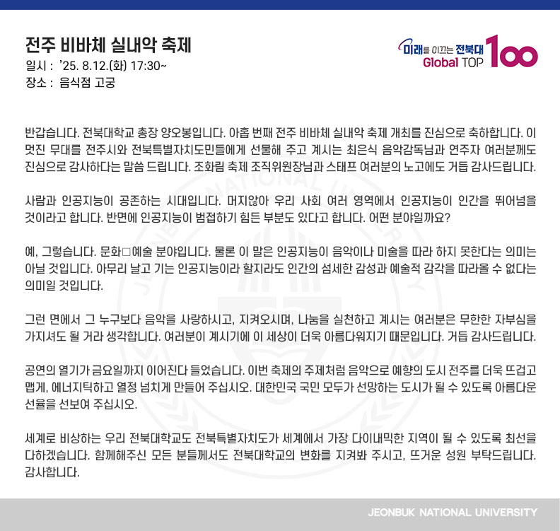 반갑습니다. 전북대학교 총장 양오봉입니다. 아홉 번째 전주 비바체 실내악 축제 개최를 진심으로 축하합니다. 이 멋진 무대를 전주시와 전북특별자치도민들에게 선물해 주고 계시는 최은식 음악감독님과 연주자 여러분께도 진심으로 감사하다는 말씀 드립니다. 조화림 축제 조직위원장님과 스태프 여러분의 노고에도 거듭 감사드립니다.

사람과 인공지능이 공존하는 시대입니다. 머지않아 우리 사회 여러 영역에서 인공지능이 인간을 뛰어넘을 것이라고 합니다. 반면에 인공지능이 범접하기 힘든 부분도 있다고 합니다. 어떤 분야일까요?

예, 그렇습니다. 문화․예술 분야입니다. 물론 이 말은 인공지능이 음악이나 미술을 따라 하지 못한다는 의미는 아닐 것입니다. 아무리 날고 기는 인공지능이라 할지라도 인간의 섬세한 감성과 예술적 감각을 따라올 수 없다는 의미일 것입니다.

그런 면에서 그 누구보다 음악을 사랑하시고, 지켜오시며, 나눔을 실천하고 계시는 여러분은 무한한 자부심을 가지셔도 될 거라 생각합니다. 여러분이 계시기에 이 세상이 더욱 아름다워지기 때문입니다. 거듭 감사드립니다.

공연의 열기가 금요일까지 이어진다 들었습니다. 이번 축제의 주제처럼 음악으로 예향의 도시 전주를 더욱 뜨겁고 맵게, 에너지틱하고 열정 넘치게 만들어 주십시오. 대한민국 국민 모두가 선망하는 도시가 될 수 있도록 아름다운 선율을 선보여 주십시오.

세계로 비상하는 우리 전북대학교도 전북특별자치도가 세계에서 가장 다이내믹한 지역이 될 수 있도록 최선을 다하겠습니다. 함께해주신 모든 분들께서도 전북대학교의 변화를 지켜봐 주시고, 뜨거운 성원 부탁드립니다. 감사합니다.