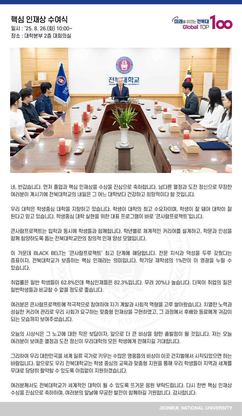 네, 반갑습니다. 먼저 졸업과 핵심 인재상을 수상을 진심으로 축하합니다. 남다른 열정과 도전 정신으로 무장한 여러분이 계시기에 전북대학교의 내일은 그 어느 대학보다 건강하고 희망적이다 할 것입니다.

우리 대학은 학생중심 대학을 지향하고 있습니다. 학생이 대학의 최고 수요자이며, 학생이 잘 돼야 대학이 잘 된다고 믿고 있습니다. 학생중심 대학 실현을 위한 대표 프로그램이 바로 ‘큰사람프로젝트’입니다.

큰사람프로젝트는 입학과 동시에 학생들과 함께합니다. 학년별로 체계적인 커리어를 설계하고, 학문과 인성을 함께 함양하도록 돕는 전북대학교만의 창의적 인재 양성 모델입니다.

이 가운데 BLACK BELT는 ‘큰사람프로젝트’ 최고 단계에 해당합니다. 전문 지식과 덕성을 두루 갖췄다는 증표이자, 전북대학교가 보증하는 핵심 인재라는 의미입니다. 학기당 재학생의 1%만이 이 영광을 누릴 수 있습니다.

취업률은 일반 학생들이 62.8%인데 핵심인재들은 82.3%입니다. 무려 20%나 높습니다. 더욱이 취업의 질은 일반학생들과 비교할 수 없을 정도로 좋습니다.
여
러분은 큰사람프로젝트에 적극적으로 참여하여 자기 계발과 사회적 역량을 고루 쌓아왔습니다. 치열한 노력과 성실한 커리어 관리로 우리 사회가 요구하는 맞춤형 인재상을 구현하였고, 그 과정에서 후배와 동료에게 귀감이 되는 모습까지 보여주셨습니다.

오늘의 시상식은 그 노고에 대한 작은 보답이자, 앞으로 더 큰 비상을 향한 출발점이 될 것입니다. 저는 오늘 여러분이 보여준 열정과 도전 정신이 우리대학의 모든 학생에게 전해지길 기대합니다.

그리하여 우리 대한민국을 세계 일류 국가로 키우는 수많은 영웅들의 비상이 이곳 건지벌에서 시작되었으면 하는 바람입니다. 앞으로도 우리 전북대학교는 학생 중심의 교육과 맞춤형 지원을 통해 우리 학생들이 지역과 세계를 무대로 당당히 활약할 수 있도록 아낌없이 지원하겠습니다.

여러분께서도 전북대학교가 세계적인 대학이 될 수 있도록 뜨거운 응원 부탁드립니다. 다시 한번 핵심 인재상 수상을 진심으로 축하하며, 여러분의 앞날에 무궁한 발전이 함께하길 기원합니다. 감사합니다.