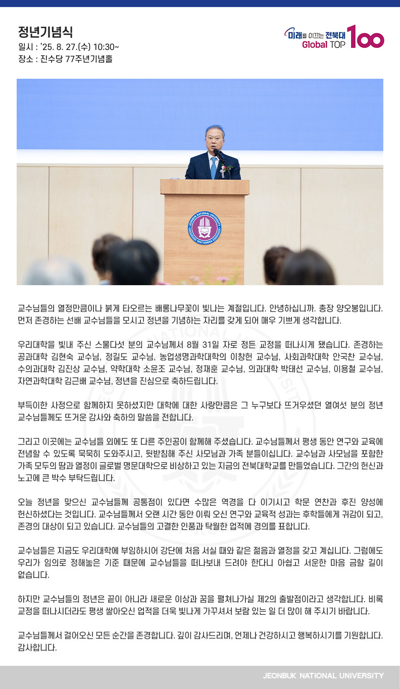 교수님들의 열정만큼이나 붉게 타오르는 배롱나무꽃이 빛나는 계절입니다. 안녕하십니까. 총장 양오봉입니다. 먼저 존경하는 선배 교수님들을 모시고 정년을 기념하는 자리를 갖게 되어 매우 기쁘게 생각합니다.

우리대학을 빛내 주신 스물다섯 분의 교수님께서 8월 31일 자로 정든 교정을 떠나시게 됐습니다. 존경하는 공과대학 김현숙 교수님, 정길도 교수님, 농업생명과학대학의 이창헌 교수님, 사회과학대학 안국찬 교수님, 수의과대학 김진상 교수님, 약학대학 소윤조 교수님, 정재훈 교수님, 의과대학 박태선 교수님, 이용철 교수님, 자연과학대학 김근배 교수님, 정년을 진심으로 축하드립니다.

부득이한 사정으로 함께하지 못하셨지만 대학에 대한 사랑만큼은 그 누구보다 뜨거우셨던 열여섯 분의 정년 교수님들께도 뜨거운 감사와 축하의 말씀을 전합니다.

그리고 이곳에는 교수님들 외에도 또 다른 주인공이 함께해 주셨습니다. 교수님들께서 평생 동안 연구와 교육에 전념할 수 있도록 묵묵히 도와주시고, 뒷받침해 주신 사모님과 가족 분들이십니다. 교수님과 사모님을 포함한 가족 모두의 땀과 열정이 글로벌 명문대학으로 비상하고 있는 지금의 전북대학교를 만들었습니다. 그간의 헌신과 노고에 큰 박수 부탁드립니다.

오늘 정년을 맞으신 교수님들께 공통점이 있다면 수많은 역경을 다 이기시고 학문 연찬과 후진 양성에 헌신하셨다는 것입니다. 교수님들께서 오랜 시간 동안 이뤄 오신 연구와 교육적 성과는 후학들에게 귀감이 되고, 존경의 대상이 되고 있습니다. 교수님들의 고결한 인품과 탁월한 업적에 경의를 표합니다.

교수님들은 지금도 우리대학에 부임하시어 강단에 처음 서실 때와 같은 젊음과 열정을 갖고 계십니다. 그럼에도 우리가 임의로 정해놓은 기준 때문에 교수님들을 떠나보내 드려야 한다니 아쉽고 서운한 마음 금할 길이 없습니다.

하지만 교수님들의 정년은 끝이 아니라 새로운 이상과 꿈을 펼쳐나가실 제2의 출발점이라고 생각합니다. 비록 교정을 떠나시더라도 평생 쌓아오신 업적을 더욱 빛나게 가꾸셔서 보람 있는 일 더 많이 해 주시기 바랍니다.

교수님들께서 걸어오신 모든 순간을 존경합니다. 깊이 감사드리며, 언제나 건강하시고 행복하시기를 기원합니다. 감사합니다.