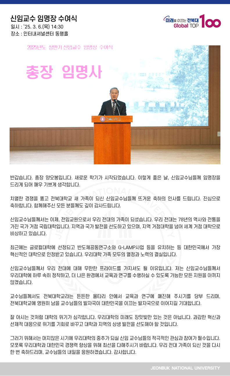 반갑습니다. 총장 양오봉입니다. 새로운 학기가 시작되었습니다. 이렇게 좋은 날, 신임교수님들께 임명장을 드리게 되어 매우 기쁘게 생각합니다.

치열한 경쟁을 뚫고 전북대학교 새 가족이 되신 신임교수님들께 뜨거운 축하의 인사를 드립니다. 진심으로 축하합니다. 함께해주신 모든 분들께도 깊이 감사드립니다.

신임교수님들께서는 이제, 전임교원으로서 우리 전대의 가족이 되셨습니다. 우리 전대는 78년의 역사와 전통을 가진 국가 거점 국립대학입니다. 지역과 국가 발전을 선도하고 있으며, 지역 거점대학을 넘어 세계 거점 대학으로 비상하고 있습니다.

최근에는 글로컬대학에 선정되고 반도체공동연구소와 G-LAMP사업 등을 유치하는 등 대한민국에서 가장 혁신적인 대학으로 인정받고 있습니다. 우리대학 가족 모두의 열정과 노력의 결실입니다.

신임교수님들께서 우리 전대에 대해 무한한 프라이드를 가지셔도 될 이유입니다. 저는 신임교수님들께서 우리대학에 하루 속히 정착하고, 더 나은 환경에서 교육과 연구를 수행하실 수 있도록 가능한 모든 지원을 아끼지 않겠습니다.

교수님들께서도 전북대학교라는 든든한 울타리 안에서 교육과 연구에 매진해 주시기를 당부 드리며, 전북대학교에 영원히 남을 교수님들의 발자국이 대한민국을 이끄는 발자국으로 이어지길 기대합니다.

잘 아시는 것처럼 대학의 위기가 심각합니다. 우리대학의 미래도 장밋빛만 있는 것은 아닙니다. 과감한 혁신과 선제적 대응으로 위기를 기회로 바꾸고 대학과 지역의 상생 발전을 선도해야 할 것입니다.

그러기 위해서는 머지않은 시기에 우리대학의 중추가 되실 신임 교수님들의 적극적인 관심과 참여가 필수입니다. 모쪼록 우리대학과 대한민국 경쟁력 향상을 위해 최선을 다해주시기 바랍니다. 우리 전대 가족이 되신 것을 다시 한 번 축하드리며, 교수님들의 내일을 응원하겠습니다. 감사합니다.