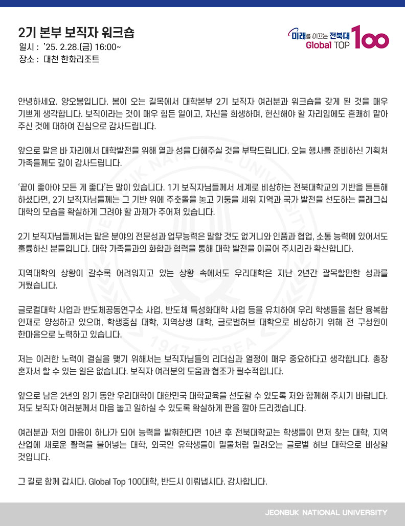 안녕하세요. 양오봉입니다. 봄이 오는 길목에서 대학본부 2기 보직자 여러분과 워크숍을 갖게 된 것을 매우 기쁘게 생각합니다. 보직이라는 것이 매우 힘든 일이고, 자신을 희생하며, 헌신해야 할 자리임에도 흔쾌히 맡아 주신 것에 대하여 진심으로 감사드립니다.

앞으로 맡은 바 자리에서 대학발전을 위해 열과 성을 다해주실 것을 부탁드립니다. 오늘 행사를 준비하신 기획처 가족들께도 깊이 감사드립니다.

‘끝이 좋아야 모든 게 좋다’는 말이 있습니다. 1기 보직자님들께서 세계로 비상하는 전북대학교의 기반을 튼튼해 하셨다면, 2기 보직자님들께는 그 기반 위에 주춧돌을 놓고 기둥을 세워 지역과 국가 발전을 선도하는 플래그십대학의 모습을 확실하게 그려야 할 과제가 주어져 있습니다.

2기 보직자님들께서는 맡은 분야의 전문성과 업무능력은 말할 것도 없거니와 인품과 협업, 소통 능력에 있어서도 훌륭하신 분들입니다. 대학 가족들과의 화합과 협력을 통해 대학 발전을 이끌어 주시리라 확신합니다.

지역대학의 상황이 갈수록 어려워지고 있는 상황 속에서도 우리대학은 지난 2년간 괄목할만한 성과를 거뒀습니다.

글로컬대학 사업과 반도체공동연구소 사업, 반도체 특성화대학 사업 등을 유치하여 우리 학생들을 첨단 융복합 인재로 양성하고 있으며, 학생중심 대학, 지역상생 대학, 글로벌허브 대학으로 비상하기 위해 전 구성원이 한마음으로 노력하고 있습니다.

저는 이러한 노력이 결실을 맺기 위해서는 보직자님들의 리더십과 열정이 매우 중요하다고 생각합니다. 총장 혼자서 할 수 있는 일은 없습니다. 보직자 여러분의 도움과 협조가 필수적입니다.

앞으로 남은 2년의 임기 동안 우리대학이 대한민국 대학교육을 선도할 수 있도록 저와 함께해 주시기 바랍니다. 저도 보직자 여러분께서 마음 놓고 일하실 수 있도록 확실하게 판을 깔아 드리겠습니다.

여러분과 저의 마음이 하나가 되어 능력을 발휘한다면 10년 후 전북대학교는 학생들이 먼저 찾는 대학, 지역 산업에 새로운 활력을 불어넣는 대학, 외국인 유학생들이 밀물처럼 밀려오는 글로벌 허브 대학으로 비상할 것입니다.

그 길로 함께 갑시다. Global Top 100대학, 반드시 이뤄냅시다. 감사합니다.