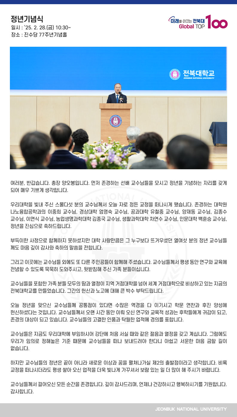 여러분, 반갑습니다. 총장 양오봉입니다. 먼저 존경하는 선배 교수님들을 모시고 정년을 기념하는 자리를 갖게 되어 매우 기쁘게 생각합니다. 

우리대학을 빛내 주신 스물다섯 분의 교수님께서 오늘 자로 정든 교정을 떠나시게 됐습니다. 존경하는 대학원 나노융합공학과의 이중희 교수님, 경상대학 엄영숙 교수님, 공과대학 유철중 교수님, 양재동 교수님, 김종수 교수님, 이연식 교수님, 농업생명과학대학 김종국 교수님, 생활과학대학 차연수 교수님, 인문대학 백훈승 교수님, 정년을 진심으로 축하드립니다.

부득이한 사정으로 함께하지 못하셨지만 대학 사랑만큼은 그 누구보다 뜨거우셨던 열여섯 분의 정년 교수님들께도 마음 깊이 감사와 축하의 말씀을 전합니다.

그리고 이곳에는 교수님들 외에도 또 다른 주인공들이 함께해 주셨습니다. 교수님들께서 평생 동안 연구와 교육에 전념할 수 있도록 묵묵히 도와주시고, 뒷받침해 주신 가족 분들이십니다.

교수님들을 포함한 가족 분들 모두의 땀과 열정이 지역 거점대학을 넘어 세계 거점대학으로 비상하고 있는 지금의 전북대학교를 만들었습니다. 그간의 헌신과 노고에 대해 큰 박수 부탁드립니다.

오늘 정년을 맞으신 교수님들께 공통점이 있다면 수많은 역경을 다 이기시고 학문 연찬과 후진 양성에 헌신하셨다는 것입니다. 교수님들께서 오랜 시간 동안 이뤄 오신 연구와 교육적 성과는 후학들에게 귀감이 되고, 존경의 대상이 되고 있습니다. 교수님들의 고결한 인품과 탁월한 업적에 경의를 표합니다.

교수님들은 지금도 우리대학에 부임하시어 강단에 처음 서실 때와 같은 젊음과 열정을 갖고 계십니다. 그럼에도 우리가 임의로 정해놓은 기준 때문에 교수님들을 떠나 보내드려야 한다니 아쉽고 서운한 마음 금할 길이 없습니다.

하지만 교수님들의 정년은 끝이 아니라 새로운 이상과 꿈을 펼쳐나가실 제2의 출발점이라고 생각합니다. 비록 교정을 떠나시더라도 평생 쌓아 오신 업적을 더욱 빛나게 가꾸셔서 보람 있는 일 더 많이 해 주시기 바랍니다.

교수님들께서 걸어오신 모든 순간을 존경합니다. 깊이 감사드리며, 언제나 건강하시고 행복하시기를 기원합니다. 감사합니다.