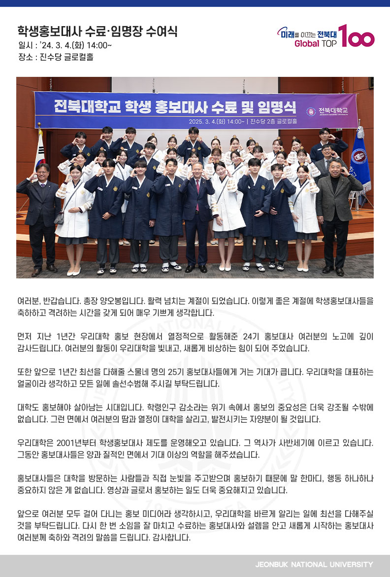 여러분, 반갑습니다. 총장 양오봉입니다. 활력 넘치는 계절이 되었습니다. 이렇게 좋은 계절에 학생홍보대사들을 축하하고 격려하는 시간을 갖게 되어 매우 기쁘게 생각합니다.

먼저 지난 1년간 우리대학 홍보 현장에서 열정적으로 활동해준 24기 홍보대사 여러분의 노고에 깊이 감사드립니다. 여러분의 활동이 우리대학을 빛내고, 새롭게 비상하는 힘이 되어 주었습니다.

또한 앞으로 1년간 최선을 다해줄 스물네 명의 25기 홍보대사들에게 거는 기대가 큽니다. 우리대학을 대표하는 얼굴이라 생각하고 모든 일에 솔선수범해 주시길 부탁드립니다.

대학도 홍보해야 살아남는 시대입니다. 학령인구 감소라는 위기 속에서 홍보의 중요성은 더욱 강조될 수밖에 없습니다. 그런 면에서 여러분의 땀과 열정이 대학을 살리고, 발전시키는 자양분이 될 것입니다.

우리대학은 2001년부터 학생홍보대사 제도를 운영해오고 있습니다. 그 역사가 사반세기에 이르고 있습니다. 그동안 홍보대사들은 양과 질적인 면에서 기대 이상의 역할을 해주셨습니다.

홍보대사들은 대학을 방문하는 사람들과 직접 눈빛을 주고받으며 홍보하기 때문에 말 한마디, 행동 하나하나 중요하지 않은 게 없습니다. 영상과 글로서 홍보하는 일도 더욱 중요해지고 있습니다. 

앞으로 여러분 모두 걸어 다니는 홍보 미디어라 생각하시고, 우리대학을 바르게 알리는 일에 최선을 다해주실 것을 부탁드립니다. 다시 한 번 소임을 잘 마치고 수료하는 홍보대사와 설렘을 안고 새롭게 시작하는 홍보대사 여러분께 축하와 격려의 말씀을 드립니다. 감사합니다.