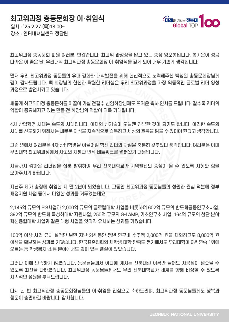 최고위과정 총동문회 회원 여러분, 반갑습니다. 최고위 과정장을 맡고 있는 총장 양오봉입니다. 봄기운이 성큼 다가온 이 좋은 날, 우리대학 최고위과정 총동문회장 이․취임식을 갖게 되어 매우 기쁘게 생각합니다.

먼저 우리 최고위과정 동문들의 유대 강화와 대학발전을 위해 헌신적으로 노력해주신 백청열 총동문회장님께 깊이 감사드립니다. 백 회장님의 헌신과 탁월한 리더십은 우리 최고위과정을 가장 역동적인 글로벌 리더 양성 과정으로 발전시키고 있습니다.

새롭게 최고위과정 총동문회를 이끌어 가실 전길수 신임회장님께도 뜨거운 축하 인사를 드립니다. 갈수록 리더의 역할이 중요해지고 있는 만큼 전 회장님의 역할이 더욱 기대됩니다.

4차 산업혁명 시대는 속도의 시대입니다. 어제의 신기술이 오늘엔 진부한 것이 되기도 합니다. 이러한 속도의 시대를 선도하기 위해서는 새로운 지식을 지속적으로 습득하고 세상의 흐름을 읽을 수 있어야 한다고 생각합니다.

그런 면에서 여러분은 4차 산업혁명을 이끌어갈 혁신 리더의 자질을 충분히 갖추었다 생각합니다. 여러분은 이미 우리대학 최고위과정에서 사고의 지평과 인적 네트워크를 넓혀왔기 때문입니다.

지금까지 쌓아온 리더십을 십분 발휘하여 우리 전북대학교가 지역발전의 중심이 될 수 있도록 지혜와 힘을 모아주시기 바랍니다.

지난주 제가 총장에 취임한 지 만 2년이 되었습니다. 그동안 최고위과정 동문님들의 성원과 관심 덕분에 정부 재정지원 사업 등에서 다양한 성과를 거두었는데요.

2,145억 규모의 RIS사업과 2,000억 규모의 글로컬대학 사업을 비롯하여 602억 규모의 반도체공동연구소사업, 392억 규모의 반도체 특성화대학 지원사업, 250억 규모의 G-LAMP, 기초연구소 사업, 164억 규모의 첨단 분야 혁신융합대학 사업과 같은 대형 사업을 잇따라 유치하는 성과를 거뒀습니다.

100억 이상 사업 유치 실적만 보면 지난 2년 동안 평년 연구비 수주액 2,000억 원을 제외하고도 8,000억 원 이상을 확보하는 성과를 거뒀습니다. 한국표준협회의 재학생 대학 만족도 평가에서도 우리대학이 6년 연속 1위에 오르는 등 학생복지․소통 분야에서도 의미 있는 결실이 있었습니다.

그러나 이에 만족하지 않겠습니다. 동문님들께서 어디에 계시든 전북대란 이름만 들어도 자긍심이 샘솟을 수 있도록 최선을 다하겠습니다. 최고위과정 동문님들께서도 우리 전북대학교가 세계를 향해 비상할 수 있도록 지속적인 성원을 부탁드립니다.

다시 한 번 최고위과정 총동문회장님들의 이․취임을 진심으로 축하드리며, 최고위과정 동문님들께도 행복과 행운이 충만하길 바랍니다. 감사합니다.