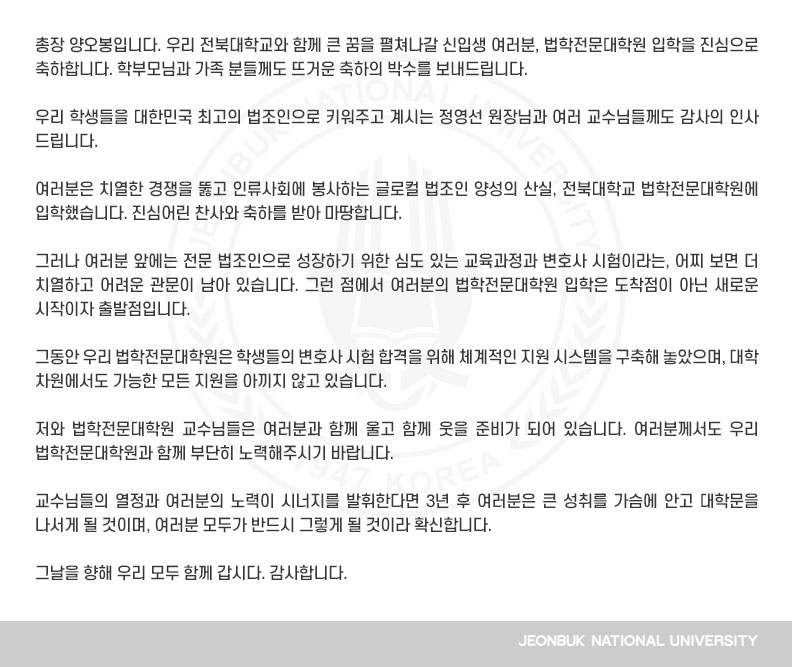 총장 양오봉입니다. 우리 전북대학교와 함께 큰 꿈을 펼쳐나갈 신입생 여러분, 법학전문대학원 입학을 진심으로 축하합니다. 학부모님과 가족 분들께도 뜨거운 축하의 박수를 보내드립니다.

우리 학생들을 대한민국 최고의 법조인으로 키워주고 계시는 정영선 원장님과 여러 교수님들께도 감사의 인사 드립니다.

여러분은 치열한 경쟁을 뚫고 인류사회에 봉사하는 글로컬 법조인 양성의 산실, 전북대학교 법학전문대학원에 입학했습니다. 진심어린 찬사와 축하를 받아 마땅합니다.

그러나 여러분 앞에는 전문 법조인으로 성장하기 위한 심도 있는 교육과정과 변호사 시험이라는, 어찌 보면 더 치열하고 어려운 관문이 남아 있습니다. 그런 점에서 여러분의 법학전문대학원 입학은 도착점이 아닌 새로운 시작이자 출발점입니다.

그동안 우리 법학전문대학원은 학생들의 변호사 시험 합격을 위해 체계적인 지원 시스템을 구축해 놓았으며, 대학 차원에서도 가능한 모든 지원을 아끼지 않고 있습니다.

저와 법학전문대학원 교수님들은 여러분과 함께 울고 함께 웃을 준비가 되어 있습니다. 여러분께서도 우리 법학전문대학원과 함께 부단히 노력해주시기 바랍니다.

교수님들의 열정과 여러분의 노력이 시너지를 발휘한다면 3년 후 여러분은 큰 성취를 가슴에 안고 대학문을 나서게 될 것이며, 여러분 모두가 반드시 그렇게 될 것이라 확신합니다.

그날을 향해 우리 모두 함께 갑시다. 감사합니다.