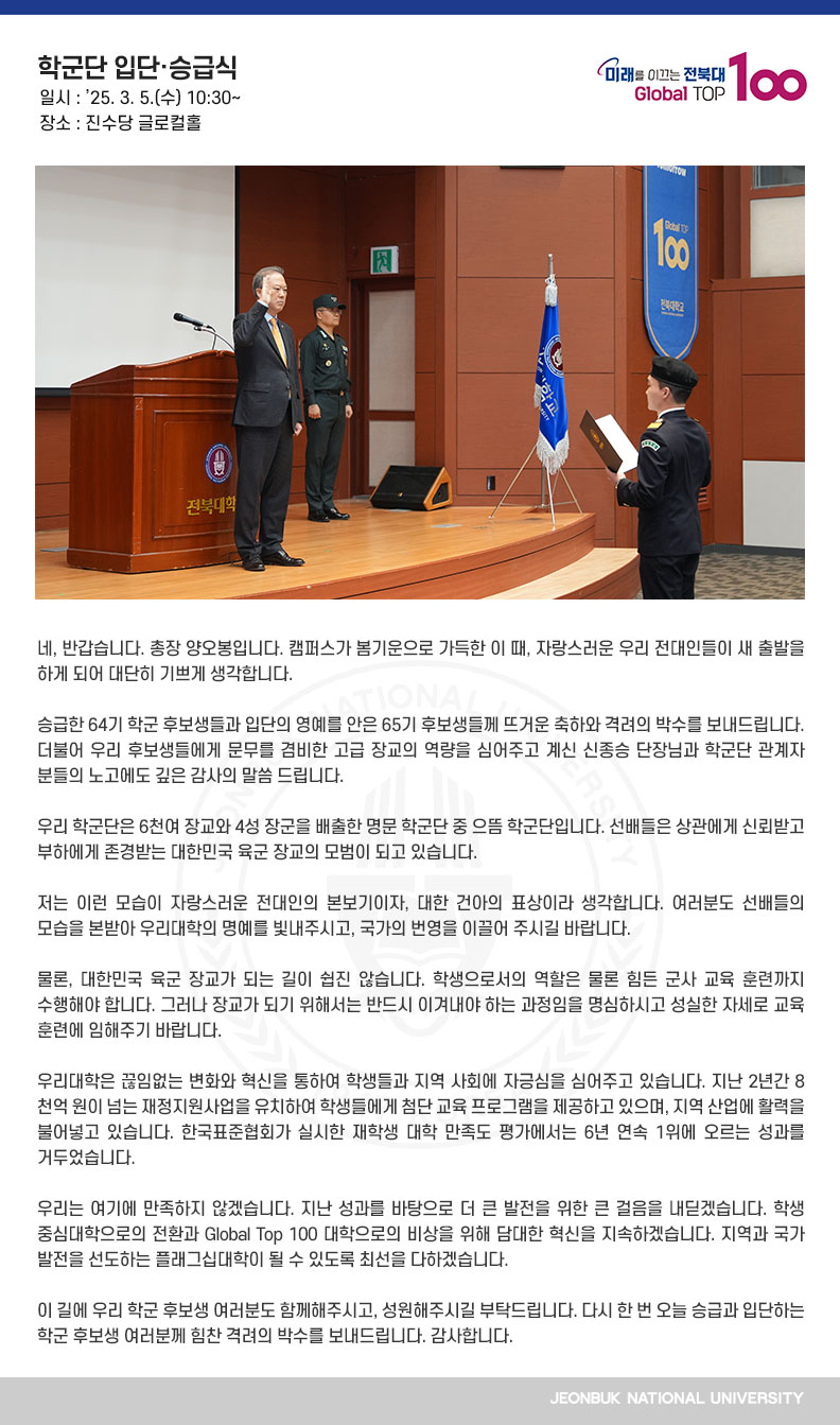 네, 반갑습니다. 총장 양오봉입니다. 캠퍼스가 봄기운으로 가득한 이 때, 자랑스러운 우리 전대인들이 새 출발을 하게 되어 대단히 기쁘게 생각합니다.

승급한 64기 학군 후보생들과 입단의 영예를 안은 65기 후보생들께 뜨거운 축하와 격려의 박수를 보내드립니다. 더불어 우리 후보생들에게 문무를 겸비한 고급 장교의 역량을 심어주고 계신 신종승 단장님과 학군단 관계자 분들의 노고에도 깊은 감사의 말씀 드립니다.

우리 학군단은 6천여 장교와 4성 장군을 배출한 명문 학군단 중 으뜸 학군단입니다. 선배들은 상관에게 신뢰받고 부하에게 존경받는 대한민국 육군 장교의 모범이 되고 있습니다. 

저는 이런 모습이 자랑스러운 전대인의 본보기이자, 대한 건아의 표상이라 생각합니다. 여러분도 선배들의 모습을 본받아 우리대학의 명예를 빛내주시고, 국가의 번영을 이끌어 주시길 바랍니다.

물론, 대한민국 육군 장교가 되는 길이 쉽진 않습니다. 학생으로서의 역할은 물론 힘든 군사 교육 훈련까지 수행해야 합니다. 그러나 장교가 되기 위해서는 반드시 이겨내야 하는 과정임을 명심하시고 성실한 자세로 교육 훈련에 임해주기 바랍니다.

우리대학은 끊임없는 변화와 혁신을 통하여 학생들과 지역 사회에 자긍심을 심어주고 있습니다. 지난 2년간 8천억 원이 넘는 재정지원사업을 유치하여 학생들에게 첨단 교육 프로그램을 제공하고 있으며, 지역 산업에 활력을 불어넣고 있습니다. 한국표준협회가 실시한 재학생 대학 만족도 평가에서는 6년 연속 1위에 오르는 성과를 거두었습니다.

우리는 여기에 만족하지 않겠습니다. 지난 성과를 바탕으로 더 큰 발전을 위한 큰 걸음을 내딛겠습니다. 학생 중심대학으로의 전환과 Global Top 100 대학으로의 비상을 위해 담대한 혁신을 지속하겠습니다. 지역과 국가 발전을 선도하는 플래그십대학이 될 수 있도록 최선을 다하겠습니다.

이 길에 우리 학군 후보생 여러분도 함께해주시고, 성원해주시길 부탁드립니다. 다시 한 번 오늘 승급과 입단하는 학군 후보생 여러분께 힘찬 격려의 박수를 보내드립니다. 감사합니다.