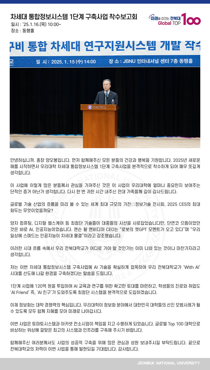 안녕하십니까. 총장 양오봉입니다. 먼저 함께해주신 모든 분들의 건강과 행복을 기원합니다. 2025년 새로운 해를 시작하면서 우리대학 차세대 통합정보시스템 1단계 구축사업을 본격적으로 착수하게 되어 매우 뜻깊게 생각합니다. 

이 사업에 이렇게 많은 분들께서 관심을 가져주신 것은 이 사업이 우리대학에 얼마나 중요한지 보여주는 단적인 증거 아닌가 생각합니다. 다시 한 번 귀한 시간 내주신 전대 가족들께 깊이 감사드립니다.

글로벌 기술 산업의 흐름을 미리 볼 수 있는 세계 최대 규모의 가전․정보기술 전시회, 2025 CES의 최대 화두는 무엇이었을까요?

양자 컴퓨팅, 디지털 헬스케어 등 최첨단 기술들이 대중들의 시선을 사로잡았습니다만, 단연코 으뜸이었던 것은 바로 AI, 인공지능이었습니다. 젠슨 황 엔비디아 CEO는 “로봇의 챗GPT 모멘트가 오고 있다”며 “우리 일상에 스며드는 인공지능이 차세대 물결”이라고 강조했습니다.

이러한 시대 흐름 속에서 우리 전북대학교가 어디로 가야 할 것인가는 이미 나와 있는 것이나 마찬가지라고 생각합니다.

저는 이번 차세대 통합정보시스템 구축사업에 AI 기술을 확실하게 접목하여 우리 전북대학교가 ‘With AI’ 시대를 선도해 나갈 환경을 구축하겠다는 말씀을 드립니다.

1단계 사업에 120억 원을 투입하여 AI 교육과 연구를 위한 확고한 토대를 마련하고, 학생들의 진로와 취업도 ‘AI Friend’ 즉, ‘AI 친구’가 도와주도록 최첨단 시스템을 본격적으로 도입하겠습니다.

이제 정보화는 대학 경쟁력의 핵심입니다. 우리대학이 정보화 분야에서 대한민국 대학들의 선진 모범사례가 될 수 있도록 모두 함께 지혜를 모아 미래로 나아갑시다.

이번 사업은 토마토시스템과 아카넷 컨소시엄이 책임을 지고 수행하게 되었습니다. 글로벌 Top 100 대학으로 비상하는 위상에 걸맞은 최고의 시스템과 인프라를 구축해 주시기 바랍니다.
 
함께해주신 여러분께서도 사업의 성공적 구축을 위해 많은 관심과 성원 보내주시길 부탁드립니다. 끝으로 전북대학교의 저력이 이번 사업을 통해 발현되길 기대합니다. 감사합니다.
