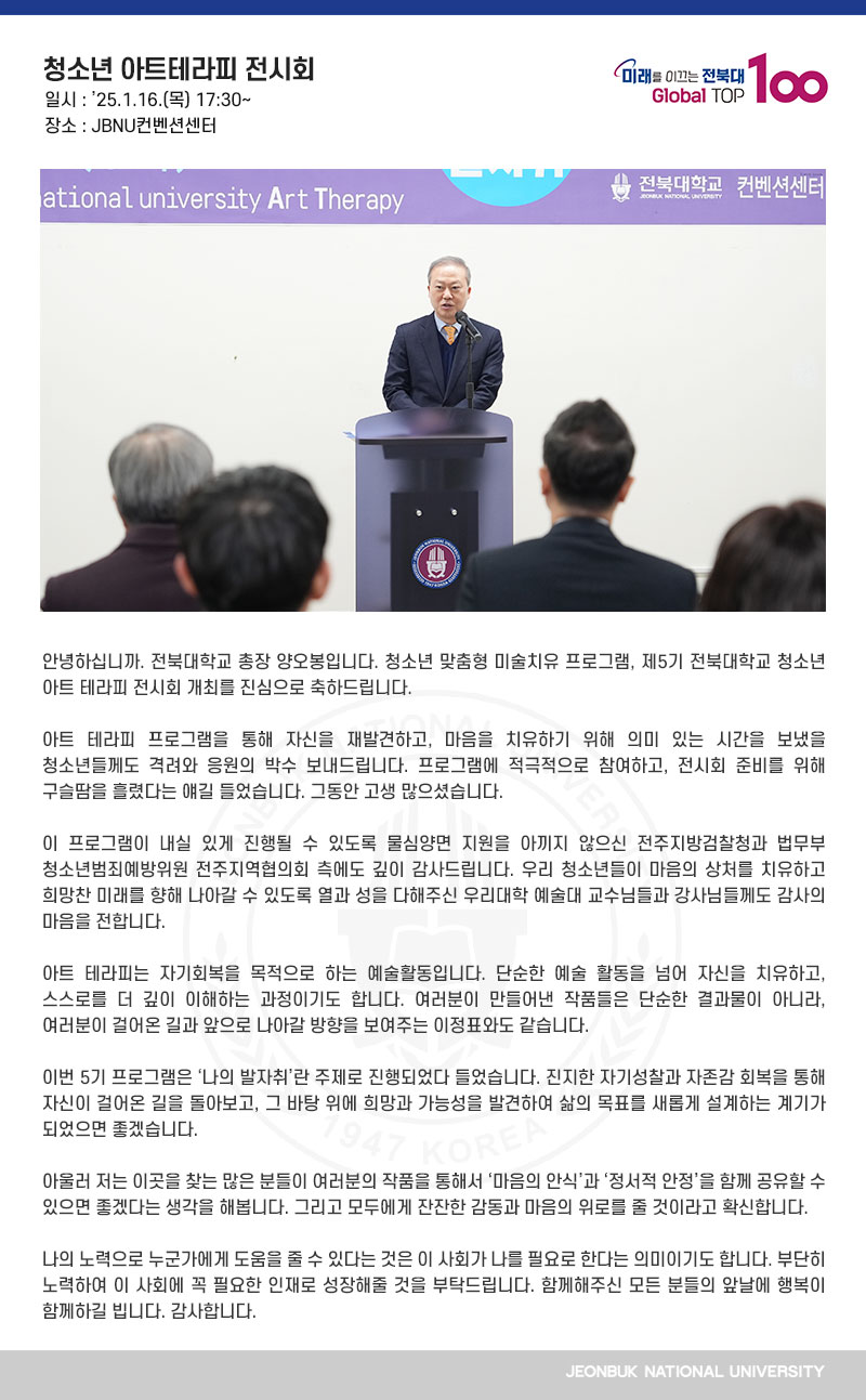 안녕하십니까. 전북대학교 총장 양오봉입니다. 청소년 맞춤형 미술치유 프로그램, 제5기 전북대학교 청소년 아트 테라피 전시회 개최를 진심으로 축하드립니다.

아트 테라피 프로그램을 통해 자신을 재발견하고, 마음을 치유하기 위해 의미 있는 시간을 보냈을 청소년들께도 격려와 응원의 박수 보내드립니다. 프로그램에 적극적으로 참여하고, 전시회 준비를 위해 구슬땀을 흘렸다는 얘길 들었습니다. 그동안 고생 많으셨습니다.

이 프로그램이 내실 있게 진행될 수 있도록 물심양면 지원을 아끼지 않으신 전주지방검찰청과 법무부 청소년범죄예방위원 전주지역협의회 측에도 깊이 감사드립니다. 우리 청소년들이 마음의 상처를 치유하고 희망찬 미래를 향해 나아갈 수 있도록 열과 성을 다해주신 우리대학 예술대 교수님들과 강사님들께도 감사의 마음을 전합니다.

아트 테라피는 자기회복을 목적으로 하는 예술활동입니다. 단순한 예술 활동을 넘어 자신을 치유하고, 스스로를 더 깊이 이해하는 과정이기도 합니다. 여러분이 만들어낸 작품들은 단순한 결과물이 아니라, 여러분이 걸어온 길과 앞으로 나아갈 방향을 보여주는 이정표와도 같습니다.

이번 5기 프로그램은 ‘나의 발자취’란 주제로 진행되었다 들었습니다. 진지한 자기성찰과 자존감 회복을 통해 자신이 걸어온 길을 돌아보고, 그 바탕 위에 희망과 가능성을 발견하여 삶의 목표를 새롭게 설계하는 계기가 되었으면 좋겠습니다.

아울러 저는 이곳을 찾는 많은 분들이 여러분의 작품을 통해서 ‘마음의 안식’과 ‘정서적 안정’을 함께 공유할 수 있으면 좋겠다는 생각을 해봅니다. 그리고 모두에게 잔잔한 감동과 마음의 위로를 줄 것이라고 확신합니다.

나의 노력으로 누군가에게 도움을 줄 수 있다는 것은 이 사회가 나를 필요로 한다는 의미이기도 합니다. 부단히 노력하여 이 사회에 꼭 필요한 인재로 성장해줄 것을 부탁드립니다. 함께해주신 모든 분들의 앞날에 행복이 함께하길 빕니다. 감사합니다.