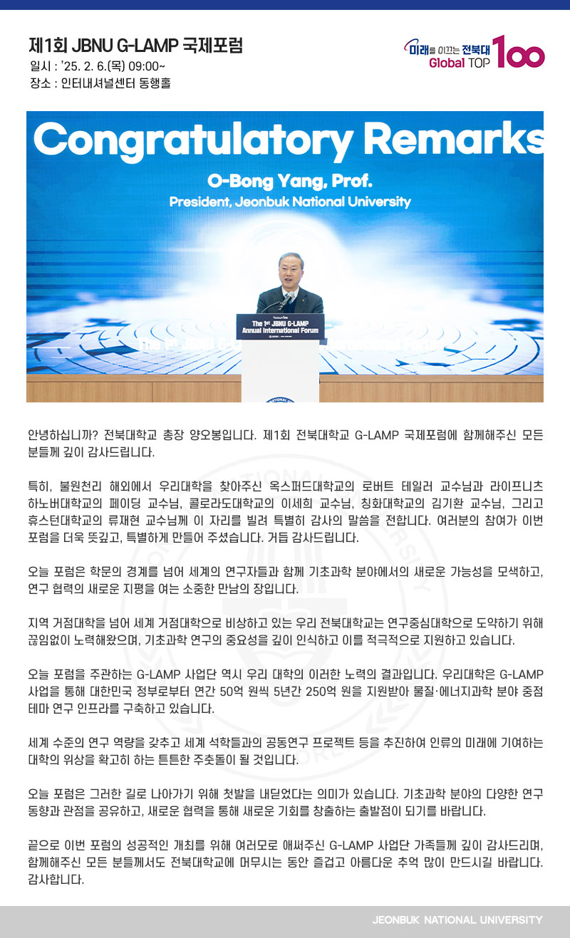 안녕하십니까? 전북대학교 총장 양오봉입니다. 제1회 전북대학교 G-LAMP 국제포럼에 함께해주신 모든 분들께 깊이 감사드립니다.

특히, 불원천리 해외에서 우리대학을 찾아주신 옥스퍼드대학교의 로버트 테일러 교수님과 라이프니츠 하노버대학교의 페이딩 교수님, 콜로라도대학교의 이세희 교수님, 칭화대학교의 김기환 교수님, 그리고 휴스턴대학교의 류재현 교수님께 이 자리를 빌려 특별히 감사의 말씀을 전합니다. 여러분의 참여가 이번 포럼을 더욱 뜻깊고, 특별하게 만들어 주셨습니다. 거듭 감사드립니다.

오늘 포럼은 학문의 경계를 넘어 세계의 연구자들과 함께 기초과학 분야에서의 새로운 가능성을 모색하고, 연구 협력의 새로운 지평을 여는 소중한 만남의 장입니다.

지역 거점대학을 넘어 세계 거점대학으로 비상하고 있는 우리 전북대학교는 연구중심대학으로 도약하기 위해 끊임없이 노력해왔으며, 기초과학 연구의 중요성을 깊이 인식하고 이를 적극적으로 지원하고 있습니다. 

오늘 포럼을 주관하는 G-LAMP 사업단 역시 우리 대학의 이러한 노력의 결과입니다. 우리대학은 G-LAMP 사업을 통해 대한민국 정부로부터 연간 50억 원씩 5년간 250억 원을 지원받아 물질·에너지과학 분야 중점 테마 연구 인프라를 구축하고 있습니다.

세계 수준의 연구 역량을 갖추고 세계 석학들과의 공동연구 프로젝트 등을 추진하여 인류의 미래에 기여하는 대학의 위상을 확고히 하는 튼튼한 주춧돌이 될 것입니다.

오늘 포럼은 그러한 길로 나아가기 위해 첫발을 내딛었다는 의미가 있습니다. 기초과학 분야의 다양한 연구 동향과 관점을 공유하고, 새로운 협력을 통해 새로운 기회를 창출하는 출발점이 되기를 바랍니다.

끝으로 이번 포럼의 성공적인 개최를 위해 여러모로 애써주신 G-LAMP 사업단 가족들께 깊이 감사드리며, 함께해주신 모든 분들께서도 전북대학교에 머무시는 동안 즐겁고 아름다운 추억 많이 만드시길 바랍니다. 감사합니다.
