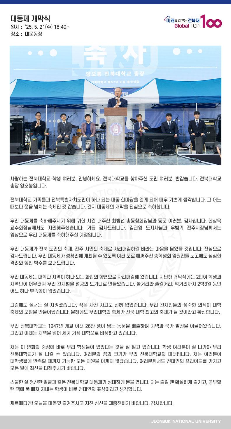 사랑하는 전북대학교 학생 여러분, 안녕하세요. 전북대학교를 찾아주신 도민 여러분, 반갑습니다. 전북대학교 총장 양오봉입니다.

전북대학교 가족들과 전북특별자치도민이 하나 되는 대동 한마당을 열게 되어 매우 기쁘게 생각합니다. 그 어느 때보다 젊음 넘치는 축제인 것 같습니다. 건지 대동제의 개막을 진심으로 축하합니다.

우리 대동제를 축하해주시기 위해 귀한 시간 내주신 최병선 총동창회장님과 동문 여러분, 감사합니다. 한상욱 교수회장님께서도 자리해주셨습니다. 거듭 감사드립니다. 김관영 도지사님과 우범기 전주시장님께서는 영상으로 우리 대동제를 축하해주실 예정입니다.

우리 대동제가 전북 도민의 축제, 전주 시민의 축제로 자리매김하길 바라는 마음을 담았을 것입니다. 진심으로 감사드립니다. 우리 대동제가 성황리에 개최될 수 있도록 여러 모로 애써주신 총학생회 임원진들 노고에도 심심한 격려와 힘찬 박수를 보내드립니다.

우리 대동제는 대학과 지역이 하나 되는 화합의 향연으로 자리매김해 왔습니다. 지난해 개막식에는 2만여 학생과 지역민이 어우러져 우리 건지벌을 열광의 도가니로 만들었습니다. 볼거리와 즐길거리, 먹거리까지 2박3일 동안 어느 하나 부족함이 없었습니다.

그럼에도 질서는 잘 지켜졌습니다. 작은 사건 사고도 전혀 없었습니다. 우리 건지인들의 성숙한 의식이 대학 축제의 모범을 만들어냈습니다. 올해에도 우리대학의 축제가 전국 대학 최고의 축제가 될 것이라고 확신합니다.

우리 전북대학교는 1947년 개교 이래 26만 명이 넘는 동문을 배출하며 지역과 국가 발전을 이끌어왔습니다. 그리고 이제는 지역을 넘어 세계 거점 대학으로 비상하고 있습니다. 

저는 이 변화의 중심에 바로 우리 학생들이 있었다는 것을 잘 알고 있습니다. 학생 여러분이 잘 나가야 우리 전북대학교가 잘 나갈 수 있습니다. 여러분의 꿈의 크기가 우리 전북대학교의 미래입니다. 저는 여러분이 대학생활에 만족할 때까지 가능한 모든 지원을 아끼지 않겠습니다. 여러분께서도 전대인의 프라이드를 가지고 모든 일에 최선을 다해주시기 바랍니다. 

스물한 살 청신한 얼굴과 같은 전북대학교 대동제가 성대하게 문을 엽니다. 저는 즐길 땐 확실하게 즐기고, 공부할 땐 책에 푹 빠져 지내는 학생이 바로 전대인의 표상이라고 생각합니다.

까르페디엠! 오늘을 마음껏 즐겨주시고 지친 심신을 재충전하기 바랍니다. 감사합니다.