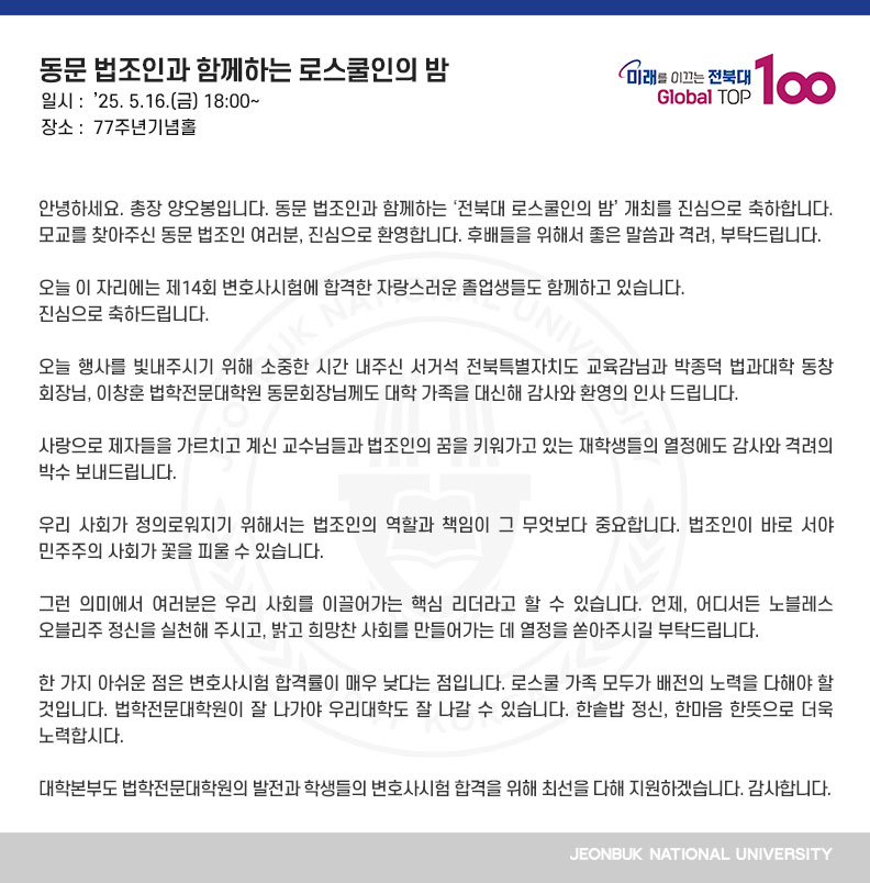 안녕하세요. 총장 양오봉입니다. 동문 법조인과 함께하는 ‘전북대 로스쿨인의 밤’ 개최를 진심으로 축하합니다. 모교를 찾아주신 동문 법조인 여러분, 진심으로 환영합니다. 후배들을 위해서 좋은 말씀과 격려, 부탁드립니다.

오늘 이 자리에는 제14회 변호사시험에 합격한 자랑스러운 졸업생들도 함께하고 있습니다.
진심으로 축하드립니다.

오늘 행사를 빛내주시기 위해 소중한 시간 내주신 서거석 전북특별자치도 교육감님과 박종덕 법과대학 동창회장님, 이창훈 법학전문대학원 동문회장님께도 대학 가족을 대신해 감사와 환영의 인사 드립니다.

사랑으로 제자들을 가르치고 계신 교수님들과 법조인의 꿈을 키워가고 있는 재학생들의 열정에도 감사와 격려의 박수 보내드립니다.

우리 사회가 정의로워지기 위해서는 법조인의 역할과 책임이 그 무엇보다 중요합니다. 법조인이 바로 서야 민주주의 사회가 꽃을 피울 수 있습니다.

그런 의미에서 여러분은 우리 사회를 이끌어가는 핵심 리더라고 할 수 있습니다. 언제, 어디서든 노블레스 오블리주 정신을 실천해 주시고, 밝고 희망찬 사회를 만들어가는 데 열정을 쏟아주시길 부탁드립니다.

한 가지 아쉬운 점은 변호사시험 합격률이 매우 낮다는 점입니다. 로스쿨 가족 모두가 배전의 노력을 다해야 할 것입니다. 법학전문대학원이 잘 나가야 우리대학도 잘 나갈 수 있습니다. 한솥밥 정신, 한마음 한뜻으로 더욱 노력합시다. 

대학본부도 법학전문대학원의 발전과 학생들의 변호사시험 합격을 위해 최선을 다해 지원하겠습니다. 감사합니다.