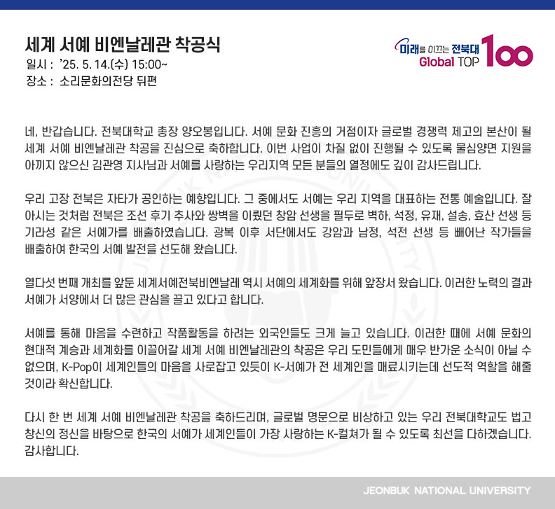 네, 반갑습니다. 전북대학교 총장 양오봉입니다. 서예 문화 진흥의 거점이자 글로벌 경쟁력 제고의 본산이 될 세계 서예 비엔날레관 착공을 진심으로 축하합니다. 이번 사업이 차질 없이 진행될 수 있도록 물심양면 지원을 아끼지 않으신 김관영 지사님과 서예를 사랑하는 우리지역 모든 분들의 열정에도 깊이 감사드립니다.

우리 고장 전북은 자타가 공인하는 예향입니다. 그 중에서도 서예는 우리 지역을 대표하는 전통 예술입니다. 잘 아시는 것처럼 전북은 조선 후기 추사와 쌍벽을 이뤘던 창암 선생을 필두로 벽하, 석정, 유재, 설송, 효산 선생 등 기라성 같은 서예가를 배출하였습니다. 광복 이후 서단에서도 강암과 남정, 석전 선생 등 빼어난 작가들을 배출하여 한국의 서예 발전을 선도해 왔습니다.

열다섯 번째 개최를 앞둔 세계서예전북비엔날레 역시 서예의 세계화를 위해 앞장서 왔습니다. 이러한 노력의 결과 서예가 서양에서 더 많은 관심을 끌고 있다고 합니다.

서예를 통해 마음을 수련하고 작품활동을 하려는 외국인들도 크게 늘고 있습니다. 이러한 때에 서예 문화의 현대적 계승과 세계화를 이끌어갈 세계 서예 비엔날레관의 착공은 우리 도민들에게 매우 반가운 소식이 아닐 수 없으며, K-Pop이 세계인들의 마음을 사로잡고 있듯이 K-서예가 전 세계인을 매료시키는데 선도적 역할을 해줄 것이라 확신합니다.

다시 한 번 세계 서예 비엔날레관 착공을 축하드리며, 글로벌 명문으로 비상하고 있는 우리 전북대학교도 법고창신의 정신을 바탕으로 한국의 서예가 세계인들이 가장 사랑하는 K-컬쳐가 될 수 있도록 최선을 다하겠습니다. 감사합니다.