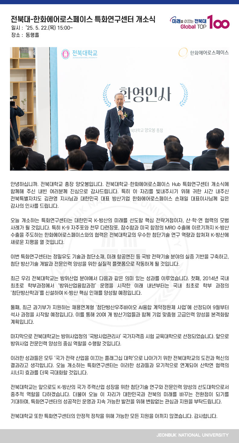 안녕하십니까. 전북대학교 총장 양오봉입니다. 전북대학교–한화에어로스페이스 Hub 특화연구센터 개소식에 함께해 주신 내빈 여러분께 진심으로 감사드립니다. 특히 이 자리를 빛내주시기 위해 귀한 시간 내주신 전북특별자치도 김관영 지사님과 대한민국 대표 방산기업 한화에어로스페이스 손재일 대표이사님께 깊은 감사의 인사를 드립니다.

오늘 개소하는 특화연구센터는 대한민국 K-방산의 미래를 선도할 핵심 전략거점이자, 산․학․연 협력의 모범 사례가 될 것입니다. 특히 K-9 자주포와 천무 다련장포, 잠수함과 미국 함정의 MRO 수출에 이르기까지 K-방산 수출을 주도하는 한화에어로스페이스와의 협력은 전북대학교의 우수한 첨단기술 연구 역량과 합쳐져 K-방산에 새로운 지평을 열 것입니다.

이번 특화연구센터는 정밀유도 기술과 첨단소재, 미래 항공엔진 등 국방 전략기술 분야의 실증 기반을 구축하고, 첨단 방산기술 개발과 전문인력 양성을 위한 실질적 플랫폼으로 작동하게 될 것입니다.

최근 우리 전북대학교는 방위산업 분야에서 다음과 같은 의미 있는 성과를 이루었습니다. 첫째, 2014년 국내 최초로 학부과정에서 ‘방위산업융합과정’ 운영을 시작한 이래 내년부터는 국내 최초로 학부 과정의 ‘첨단방산학과’를 신설하여 K-방산 핵심 인재를 양성할 예정입니다.

둘째, 최근 과기부가 지원하는 채용연계형 ‘첨단방산우주바이오 AI융합 계약정원제 사업’에 선정되어 9월부터 석사 과정을 시작할 예정입니다. 이를 통해 20여 개 방산기업들과 함께 기업 맞춤형 고급인력 양성을 본격화할 계획입니다. 

마지막으로 전북대학교는 방위사업청의 ‘국방사업관리사’ 국가자격증 시험 교육대학으로 선정되었습니다. 앞으로 방위사업 전문인력 양성의 중심 역할을 수행할 것입니다. 

이러한 성과들은 모두 ‘국가 전략 산업을 이끄는 플래그십 대학’으로 나아가기 위한 전북대학교의 도전과 혁신의 결과라고 생각합니다. 오늘 개소하는 특화연구센터는 이러한 성과들과 유기적으로 연계되어 산학연 협력의 시너지 효과를 더욱 극대화할 것입니다. 

전북대학교는 앞으로도 K-방산의 국가 주력산업 성장을 위한 첨단기술 연구와 전문인력 양성의 선도대학으로서 중추적 역할을 다하겠습니다. 더불어 오늘 이 자리가 대한민국과 전북의 미래를 바꾸는 전환점이 되기를 기대하며, 특화연구센터의 성공적인 운영과 지속 가능한 발전을 위해 변함없는 관심과 지원을 부탁드립니다.

전북대학교 또한 특화연구센터의 안정적 정착을 위해 가능한 모든 지원을 아끼지 않겠습니다. 감사합니다.