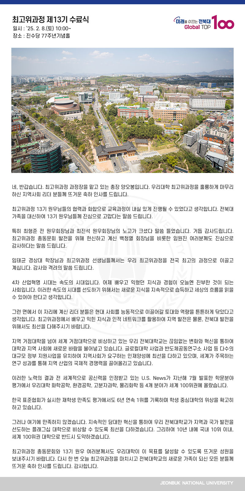 네, 반갑습니다. 최고위과정 과정장을 맡고 있는 총장 양오봉입니다. 우리대학 최고위과정을 훌륭하게 마무리하신 지역사회 리더 분들께 뜨거운 축하 인사를 드립니다. 

최고위과정 13기 원우님들의 협력과 화합으로 교육과정이 내실 있게 진행될 수 있었다고 생각합니다. 전북대 가족을 대신하여 13기 원우님들께 진심으로 고맙다는 말씀 드립니다.

특히 최형준 전 원우회장님과 최진석 원우회장님의 노고가 크셨다 말씀 들었습니다. 거듭 감사드립니다. 최고위과정 총동문회 발전을 위해 헌신하고 계신 백청열 회장님을 비롯한 임원진 여러분께도 진심으로 감사하다는 말씀 드립니다.

임태균 경상대 학장님과 최고위과정 선생님들께서는 우리 최고위과정을 전국 최고의 과정으로 이끌고 계십니다. 감사와 격려의 말씀 드립니다.

4차 산업혁명 시대는 속도의 시대입니다. 어제 배우고 익혔던 지식과 경험이 오늘엔 진부한 것이 되는 사회입니다. 이러한 속도의 시대를 선도하기 위해서는 새로운 지식을 지속적으로 습득하고 세상의 흐름을 읽을 수 있어야 한다고 생각합니다. 

그런 면에서 이 자리에 계신 리더 분들은 현대 사회를 능동적으로 이끌어갈 토대와 역량을 튼튼하게 닦았다고 생각합니다. 최고위과정에서 배우고 익힌 지식과 인적 네트워크를 활용하여 지역 발전은 물론, 전북대 발전을 위해서도 최선을 다해주시기 바랍니다.

지역 거점대학을 넘어 세계 거점대학으로 비상하고 있는 우리 전북대학교는 끊임없는 변화와 혁신을 통하여 대학과 지역 사회에 새로운 바람을 불어넣고 있습니다. 글로컬대학 사업과 반도체공동연구소 사업 등 다수의 대규모 정부 지원사업을 유치하여 지역사회가 요구하는 인재양성에 최선을 다하고 있으며, 세계가 주목하는 연구 성과를 통해 지역 산업의 국제적 경쟁력을 끌어올리고 있습니다. 

이러한 노력의 결과 전 세계적으로 공신력을 인정받고 있는 U.S. News가 지난해 7월 발표한 학문분야 평가에서 우리대학 화학공학, 환경공학, 고분자과학, 물리화학 등 4개 분야가 세계 100위권에 올랐습니다.

한국 표준협회가 실시한 재학생 만족도 평가에서도 6년 연속 1위를 기록하며 학생 중심대학의 위상을 확고히 하고 있습니다.

그러나 여기에 만족하지 않겠습니다. 지속적인 담대한 혁신을 통하여 우리 전북대학교가 지역과 국가 발전을 선도하는 플래그십 대학으로 비상할 수 있도록 최선을 다하겠습니다. 그리하여 10년 내에 국내 10위 이내, 세계 100위권 대학으로 반드시 도약하겠습니다.

최고위과정 총동문회와 13기 원우 여러분께서도 우리대학이 이 목표를 달성할 수 있도록 뜨거운 성원을 보내주시기 바랍니다. 다시 한 번 오늘 최고위과정을 마치시고 전북대학교의 새로운 가족이 되신 모든 분들께 뜨거운 축하 인사를 드립니다. 감사합니다.