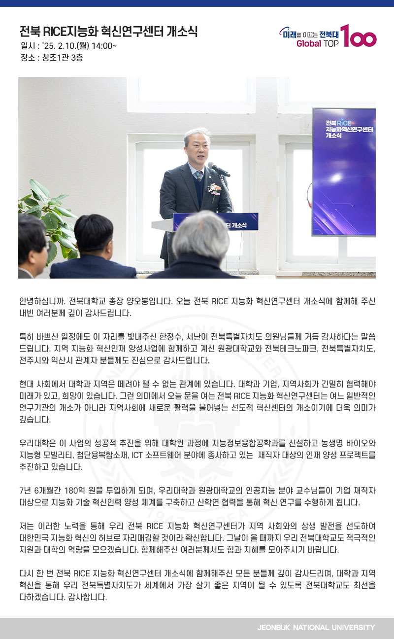 안녕하십니까. 전북대학교 총장 양오봉입니다. 오늘 전북 RICE 지능화 혁신연구센터 개소식에 함께해 주신 내빈 여러분께 깊이 감사드립니다.

특히 바쁘신 일정에도 이 자리를 빛내주신 한정수, 서난이 전북특별자치도 의원님들께 거듭 감사하다는 말씀 드립니다. 지역 지능화 혁신인재 양성사업에 함께하고 계신 원광대학교와 전북테크노파크, 전북특별자치도, 전주시와 익산시 관계자 분들께도 진심으로 감사드립니다.

현대 사회에서 대학과 지역은 떼려야 뗄 수 없는 관계에 있습니다. 대학과 기업, 지역사회가 긴밀히 협력해야 미래가 있고, 희망이 있습니다. 그런 의미에서 오늘 문을 여는 전북 RICE 지능화 혁신연구센터는 여느 일반적인 연구기관의 개소가 아니라 지역사회에 새로운 활력을 불어넣는 선도적 혁신센터의 개소이기에 더욱 의미가 깊습니다.

우리대학은 이 사업의 성공적 추진을 위해 대학원 과정에 지능정보융합공학과를 신설하고 농생명 바이오와 지능형 모빌리티, 첨단융복합소재, ICT 소프트웨어 분야에 종사하고 있는  재직자 대상의 인재 양성 프로젝트를 추진하고 있습니다.

7년 6개월간 180억 원을 투입하게 되며, 우리대학과 원광대학교의 인공지능 분야 교수님들이 기업 재직자 대상으로 지능화 기술 혁신인력 양성 체계를 구축하고 산학연 협력을 통해 혁신 연구를 수행하게 됩니다. 

저는 이러한 노력을 통해 우리 전북 RICE 지능화 혁신연구센터가 지역 사회와의 상생 발전을 선도하여 대한민국 지능화 혁신의 허브로 자리매김할 것이라 확신합니다. 그날이 올 때까지 우리 전북대학교도 적극적인 지원과 대학의 역량을 모으겠습니다. 함께해주신 여러분께서도 힘과 지혜를 모아주시기 바랍니다.

다시 한 번 전북 RICE 지능화 혁신연구센터 개소식에 함께해주신 모든 분들께 깊이 감사드리며, 대학과 지역 혁신을 통해 우리 전북특별자치도가 세계에서 가장 살기 좋은 지역이 될 수 있도록 전북대학교도 최선을 다하겠습니다. 감사합니다.