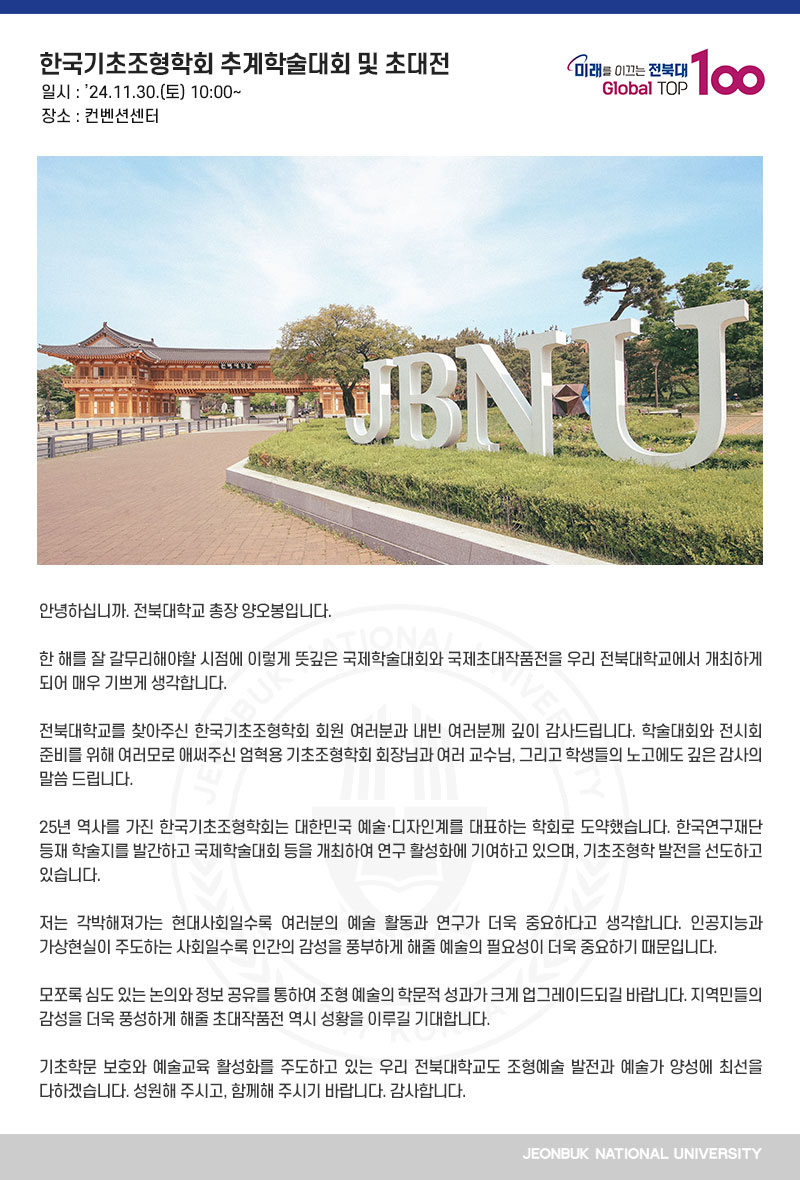 안녕하십니까. 전북대학교 총장 양오봉입니다.

한 해를 잘 갈무리해야할 시점에 이렇게 뜻깊은 국제학술대회와 국제초대작품전을 우리 전북대학교에서 개최하게 되어 매우 기쁘게 생각합니다.

전북대학교를 찾아주신 한국기초조형학회 회원 여러분과 내빈 여러분께 깊이 감사드립니다. 학술대회와 전시회 준비를 위해 여러모로 애써주신 엄혁용 기초조형학회 회장님과 여러 교수님, 그리고 학생들의 노고에도 깊은 감사의 말씀 드립니다.

25년 역사를 가진 한국기초조형학회는 대한민국 예술·디자인계를 대표하는 학회로 도약했습니다. 한국연구재단 등재 학술지를 발간하고 국제학술대회 등을 개최하여 연구 활성화에 기여하고 있으며, 기초조형학 발전을 선도하고 있습니다.

저는 각박해져가는 현대사회일수록 여러분의 예술 활동과 연구가 더욱 중요하다고 생각합니다. 인공지능과 가상현실이 주도하는 사회일수록 인간의 감성을 풍부하게 해줄 예술의 필요성이 더욱 중요하기 때문입니다.

모쪼록 심도 있는 논의와 정보 공유를 통하여 조형 예술의 학문적 성과가 크게 업그레이드되길 바랍니다. 지역민들의 감성을 더욱 풍성하게 해줄 초대작품전 역시 성황을 이루길 기대합니다.

기초학문 보호와 예술교육 활성화를 주도하고 있는 우리 전북대학교도 조형예술 발전과 예술가 양성에 최선을 다하겠습니다. 성원해 주시고, 함께해 주시기 바랍니다. 감사합니다.