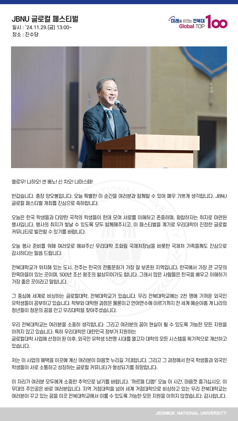 헬로우! 니하오! 센 베노! 신 차오! 나마스떼!

반갑습니다. 총장 양오봉입니다. 오늘 특별한 이 순간을 여러분과 함께할 수 있어 매우 기쁘게 생각합니다. JBNU 글로컬 페스티벌 개최를 진심으로 축하합니다.

오늘은 한국 학생들과 다양한 국적의 학생들이 한데 모여 서로를 이해하고 존중하며, 화합하자는 취지로 마련된 행사입니다. 행사의 취지가 빛날 수 있도록 모두 함께해주시고, 이 페스티벌을 계기로 우리대학이 진정한 글로컬 커뮤니티로 발전할 수 있기를 바랍니다.

오늘 행사 준비를 위해 여러모로 애써주신 우리대학 조화림 국제처장님을 비롯한 국제처 가족들께도 진심으로 감사하다는 말씀 드립니다.

전북대학교가 위치해 있는 도시, 전주는 한국의 전통문화가 가장 잘 보존된 지역입니다. 한국에서 가장 큰 규모의 한옥마을이 있는 곳이며, 500년 조선 왕조의 발상지이기도 합니다. 그래서 많은 사람들은 한국을 배우고 이해하기 가장 좋은 곳이라고 말합니다.

그 중심에 세계로 비상하는 글로컬대학, 전북대학교가 있습니다. 우리 전북대학교에는 2천 명에 가까운 외국인 유학생들이 공부하고 있습니다. 학부와 대학원 과정은 물론이고 언어연수에 이르기까지 전 세계 예순아홉 개 나라의 청년들이 청운의 꿈을 안고 우리대학을 찾아주셨습니다.

우리 전북대학교는 여러분을 소중히 생각합니다. 그리고 여러분의 꿈이 현실이 될 수 있도록 가능한 모든 지원을 아끼지 않고 있습니다. 특히 우리대학은 대한민국 정부가 지원하는
글로컬대학 사업에 선정이 된 이후, 외국인 유학생 5천명 시대를 열고자 대학의 모든 시스템을 획기적으로 개선하고 있습니다.

저는 이 사업의 혜택을 이곳에 계신 여러분이 마음껏 누리길 기대합니다. 그리고 그 과정에서 한국 학생들과 외국인 학생들이 서로 소통하고 성장하는 글로컬 커뮤니티가 형성되기를 희망합니다.

이 자리가 여러분 모두에게 소중한 추억으로 남기를 바랍니다. ‘까르페 디엠!’ 오늘 이 시간, 마음껏 즐기십시오. 이 무대의 주인공은 바로 여러분입니다. 지역 거점대학을 넘어 세계 거점대학으로 비상하고 있는 우리 전북대학교는 여러분이 꾸고 있는 꿈을 이곳 전북대학교에서 이룰 수 있도록 가능한 모든 지원을 아끼지 않겠습니다. 감사합니다.