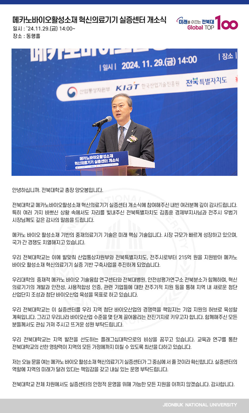 안녕하십니까. 전북대학교 총장 양오봉입니다.

전북대학교 메카노바이오활성소재 혁신의료기기 실증센터 개소식에 참여해주신 내빈 여러분께 깊이 감사드립니다. 특히 여러 가지 바쁘신 상황 속에서도 자리를 빛내주신 전북특별자치도 김종훈 경제부지사님과 전주시 우범기 시장님께도 깊은 감사의 말씀을 드립니다.

메카노 바이오 활성소재 기반의 중재의료기기 기술은 미래 핵심 기술입니다. 시장 규모가 빠르게 성장하고 있으며, 국가 간 경쟁도 치열해지고 있습니다.

우리 전북대학교는 이에 발맞춰 산업통상자원부와 전북특별자치도, 전주시로부터 215억 원을 지원받아 메카노 바이오 활성소재 혁신의료기기 실증 기반 구축사업을 추진하게 되었습니다.

우리대학의  중재적 메카노 바이오 기술융합 연구센터와 전북대병원, 안전성평가연구소 전북분소가 함께하며, 혁신 의료기기의 개발과 안전성, 사용적합성 인증, 관련 기업들에 대한 전주기적 지원 등을 통해 지역 내 새로운 첨단 산업단지 조성과 첨단 바이오산업 육성을 목표로 하고 있습니다.

우리 전북대학교는 이 실증센터를 우리 지역 첨단 바이오산업의 경쟁력을 책임지는 기업 지원의 허브로 육성할 계획입니다. 그리고 우리나라 바이오산업 수준을 몇 단계 끌어올리는 전진기지로 키우고자 합니다. 함께해주신 모든 분들께서도 관심 가져 주시고 뜨거운 성원 부탁드립니다.

우리 전북대학교는 지역 발전을 선도하는 플래그십대학으로의 비상을 꿈꾸고 있습니다. 교육과 연구를 통한 전북대학교의 선한 영향력이 지역의 모든 가정에까지 미칠 수 있도록 최선을 다하고 있습니다. 

저는 오늘 문을 여는 메카노 바이오 활성소재 혁신의료기기 실증센터가 그 중심에 서 줄 것이라 확신합니다. 실증센터의 역할에 지역의 미래가 달려 있다는 책임감을 갖고 내실 있는 운영 부탁드립니다.

전북대학교 전체 차원에서도 실증센터의 안정적 운영을 위해 가능한 모든 지원을 아끼지 않겠습니다. 감사합니다.
