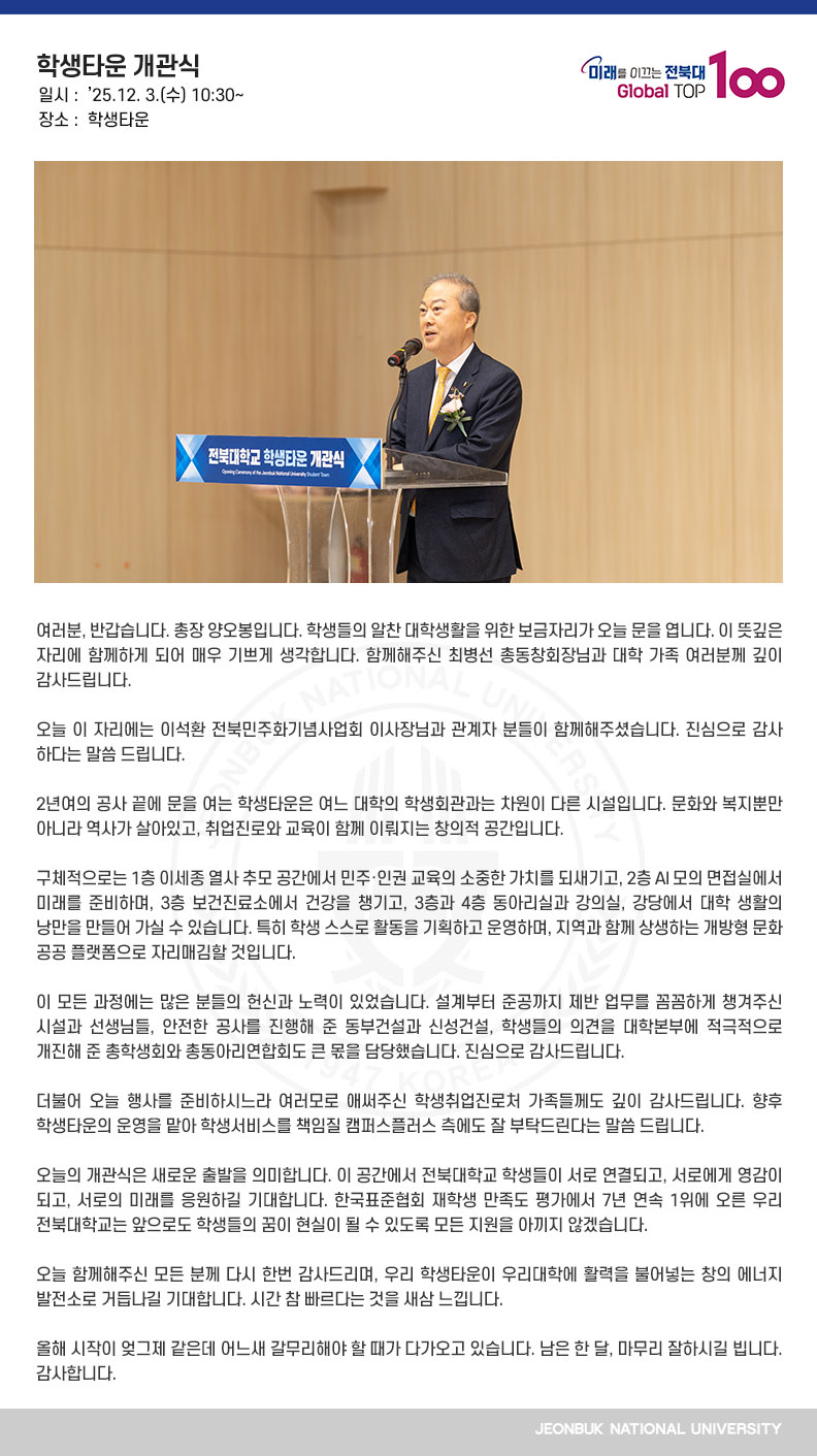 여러분, 반갑습니다. 총장 양오봉입니다. 학생들의 알찬 대학생활을 위한 보금자리가 오늘 문을 엽니다. 이 뜻깊은 자리에 함께하게 되어 매우 기쁘게 생각합니다. 함께해주신 최병선 총동창회장님과 대학 가족 여러분께 깊이 감사드립니다.

오늘 이 자리에는 이석환 전북민주화기념사업회 이사장님과 관계자 분들이 함께해주셨습니다. 진심으로 감사하다는 말씀 드립니다.

2년여의 공사 끝에 문을 여는 학생타운은 여느 대학의 학생회관과는 차원이 다른 시설입니다. 문화와 복지뿐만 아니라 역사가 살아있고, 취업진로와 교육이 함께 이뤄지는 창의적 공간입니다.

구체적으로는 1층 이세종 열사 추모 공간에서 민주‧인권 교육의 소중한 가치를 되새기고, 2층 AI 모의 면접실에서 미래를 준비하며, 3층 보건진료소에서 건강을 챙기고, 3층과 4층 동아리실과 강의실, 강당에서 대학 생활의 낭만을 만들어 가실 수 있습니다. 특히 학생 스스로 활동을 기획하고 운영하며, 지역과 함께 상생하는 개방형 문화 공공 플랫폼으로 자리매김할 것입니다.

이 모든 과정에는 많은 분들의 헌신과 노력이 있었습니다. 설계부터 준공까지 제반 업무를 꼼꼼하게 챙겨주신 시설과 선생님들, 안전한 공사를 진행해 준 동부건설과 신성건설, 학생들의 의견을 대학본부에 적극적으로 개진해 준 총학생회와 총동아리연합회도 큰 몫을 담당했습니다. 진심으로 감사드립니다.

더불어 오늘 행사를 준비하시느라 여러모로 애써주신 학생취업진로처 가족들께도 깊이 감사드립니다. 향후 학생타운의 운영을 맡아 학생서비스를 책임질 캠퍼스플러스 측에도 잘 부탁드린다는 말씀 드립니다.

오늘의 개관식은 새로운 출발을 의미합니다. 이 공간에서 전북대학교 학생들이 서로 연결되고, 서로에게 영감이 되고, 서로의 미래를 응원하길 기대합니다. 한국표준협회 재학생 만족도 평가에서 7년 연속 1위에 오른 우리 전북대학교는 앞으로도 학생들의 꿈이 현실이 될 수 있도록 모든 지원을 아끼지 않겠습니다.

오늘 함께해주신 모든 분께 다시 한번 감사드리며, 우리 학생타운이 우리대학에 활력을 불어넣는 창의 에너지 발전소로 거듭나길 기대합니다. 시간 참 빠르다는 것을 새삼 느낍니다.

올해 시작이 엊그제 같은데 어느새 갈무리해야 할 때가 다가오고 있습니다. 남은 한 달, 마무리 잘하시길 빕니다. 감사합니다.