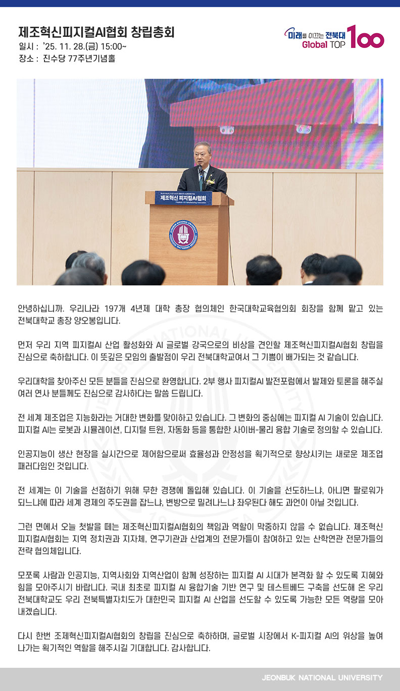 안녕하십니까. 우리나라 197개 4년제 대학 총장 협의체인 한국대학교육협의회 회장을 함께 맡고 있는 전북대학교 총장 양오봉입니다. 

먼저 우리 지역 피지컬AI 산업 활성화와 AI 글로벌 강국으로의 비상을 견인할 제조혁신피지컬AI협회 창립을 진심으로 축하합니다. 이 뜻깊은 모임의 출발점이 우리 전북대학교여서 그 기쁨이 배가되는 것 같습니다.

우리대학을 찾아주신 모든 분들을 진심으로 환영합니다. 2부 행사 피지컬AI 발전포럼에서 발제와 토론을 해주실 여러 연사 분들께도 진심으로 감사하다는 말씀 드립니다.

전 세계 제조업은 지능화라는 거대한 변화를 맞이하고 있습니다. 그 변화의 중심에는 피지컬 AI 기술이 있습니다. 피지컬 AI는 로봇과 시뮬레이션, 디지털 트윈, 자동화 등을 통합한 사이버-물리 융합 기술로 정의할 수 있습니다.

인공지능이 생산 현장을 실시간으로 제어함으로써 효율성과 안정성을 획기적으로 향상시키는 새로운 제조업 패러다임인 것입니다.

전 세계는 이 기술을 선점하기 위해 무한 경쟁에 돌입해 있습니다. 이 기술을 선도하느냐, 아니면 팔로워가 되느냐에 따라 세계 경제의 주도권을 잡느냐, 변방으로 밀려나느냐 좌우된다 해도 과언이 아닐 것입니다.

그런 면에서 오늘 첫발을 떼는 제조혁신피지컬AI협회의 책임과 역할이 막중하지 않을 수 없습니다. 제조혁신피지컬AI협회는 지역 정치권과 지자체, 연구기관과 산업계의 전문가들이 참여하고 있는 산학연관 전문가들의 전략 협의체입니다.

모쪼록 사람과 인공지능, 지역사회와 지역산업이 함께 성장하는 피지컬 AI 시대가 본격화 할 수 있도록 지혜와 힘을 모아주시기 바랍니다. 국내 최초로 피지컬 AI 융합기술 기반 연구 및 테스트베드 구축을 선도해 온 우리 전북대학교도 우리 전북특별자치도가 대한민국 피지컬 AI 산업을 선도할 수 있도록 가능한 모든 역량을 모아 내겠습니다.

다시 한번 조제혁신피지컬AI협회의 창립을 진심으로 축하하며, 글로벌 시장에서 K-피지컬 AI의 위상을 높여 나가는 획기적인 역할을 해주시길 기대합니다. 감사합니다.