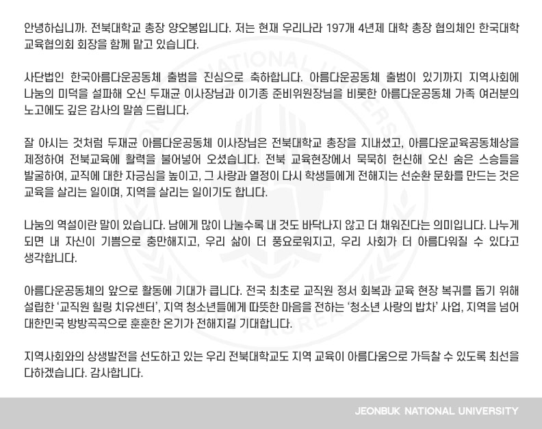 안녕하십니까. 전북대학교 총장 양오봉입니다. 저는 현재 우리나라 197개 4년제 대학 총장 협의체인 한국대학교육협의회 회장을 함께 맡고 있습니다.

사단법인 한국아름다운공동체 출범을 진심으로 축하합니다. 아름다운공동체 출범이 있기까지 지역사회에 나눔의 미덕을 설파해 오신 두재균 이사장님과 이기종 준비위원장님을 비롯한 아름다운공동체 가족 여러분의 노고에도 깊은 감사의 말씀 드립니다.

잘 아시는 것처럼 두재균 아름다운공동체 이사장님은 전북대학교 총장을 지내셨고, 아름다운교육공동체상을 제정하여 전북교육에 활력을 불어넣어 오셨습니다. 전북 교육현장에서 묵묵히 헌신해 오신 숨은 스승들을 발굴하여, 교직에 대한 자긍심을 높이고, 그 사랑과 열정이 다시 학생들에게 전해지는 선순환 문화를 만드는 것은 교육을 살리는 일이며, 지역을 살리는 일이기도 합니다.

나눔의 역설이란 말이 있습니다. 남에게 많이 나눌수록 내 것도 바닥나지 않고 더 채워진다는 의미입니다. 나누게 되면 내 자신이 기쁨으로 충만해지고, 우리 삶이 더 풍요로워지고, 우리 사회가 더 아름다워질 수 있다고 생각합니다.

아름다운공동체의 앞으로 활동에 기대가 큽니다. 전국 최초로 교직원 정서 회복과 교육 현장 복귀를 돕기 위해 설립한 ‘교직원 힐링 치유센터’, 지역 청소년들에게 따뜻한 마음을 전하는 ‘청소년 사랑의 밥차’ 사업, 지역을 넘어 대한민국 방방곡곡으로 훈훈한 온기가 전해지길 기대합니다.

지역사회와의 상생발전을 선도하고 있는 우리 전북대학교도 지역 교육이 아름다움으로 가득찰 수 있도록 최선을 다하겠습니다. 감사합니다. 