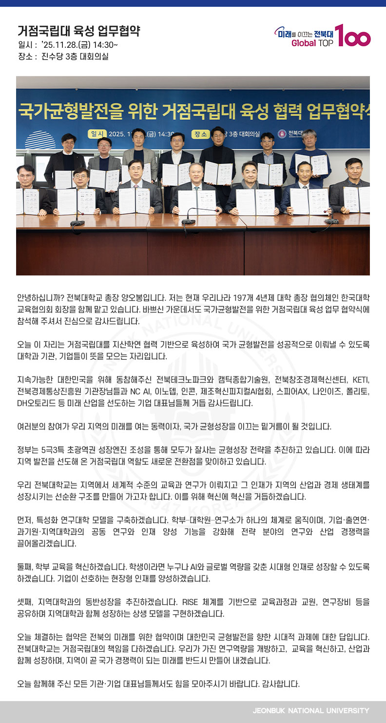 안녕하십니까? 전북대학교 총장 양오봉입니다. 저는 현재 우리나라 197개 4년제 대학 총장 협의체인 한국대학교육협의회 회장을 함께 맡고 있습니다. 바쁘신 가운데서도 국가균형발전을 위한 거점국립대 육성 업무 협약식에 참석해 주셔서 진심으로 감사드립니다.

오늘 이 자리는 거점국립대를 지산학연 협력 기반으로 육성하여 국가 균형발전을 성공적으로 이뤄낼 수 있도록 대학과 기관, 기업들이 뜻을 모으는 자리입니다.

지속가능한 대한민국을 위해 동참해주신 전북테크노파크와 캠틱종합기술원, 전북창조경제혁신센터, KETI, 전북경제통상진흥원 기관장님들과 NC AI, 이노뎁, 인콘, 제조혁신피지컬AI협회, 스피어AX, 나인이즈, 폴리토, DH오토리드 등 미래 산업을 선도하는 기업 대표님들께 거듭 감사드립니다.

여러분의 참여가 우리 지역의 미래를 여는 동력이자, 국가 균형성장을 이끄는 밑거름이 될 것입니다.

정부는 5극3특 초광역권 성장엔진 조성을 통해 모두가 잘사는 균형성장 전략을 추진하고 있습니다. 이에 따라 지역 발전을 선도해 온 거점국립대 역할도 새로운 전환점을 맞이하고 있습니다. 

우리 전북대학교는 지역에서 세계적 수준의 교육과 연구가 이뤄지고 그 인재가 지역의 산업과 경제 생태계를 성장시키는 선순환 구조를 만들어 가고자 합니다. 이를 위해 혁신에 혁신을 거듭하겠습니다. 

먼저, 특성화 연구대학 모델을 구축하겠습니다. 학부–대학원–연구소가 하나의 체계로 움직이며, 기업·출연연·과기원·지역대학과의 공동 연구와 인재 양성 기능을 강화해 전략 분야의 연구와 산업 경쟁력을 끌어올리겠습니다.

둘째, 학부 교육을 혁신하겠습니다. 학생이라면 누구나 AI와 글로벌 역량을 갖춘 시대형 인재로 성장할 수 있도록 하겠습니다. 기업이 선호하는 현장형 인재를 양성하겠습니다.

셋째, 지역대학과의 동반성장을 추진하겠습니다. RISE 체계를 기반으로 교육과정과 교원, 연구장비 등을 공유하며 지역대학과 함께 성장하는 상생 모델을 구현하겠습니다.

오늘 체결하는 협약은 전북의 미래를 위한 협약이며 대한민국 균형발전을 향한 시대적 과제에 대한 답입니다. 전북대학교는 거점국립대의 책임을 다하겠습니다. 우리가 가진 연구역량을 개방하고,  교육을 혁신하고, 산업과 함께 성장하며, 지역이 곧 국가 경쟁력이 되는 미래를 반드시 만들어 내겠습니다.

오늘 함께해 주신 모든 기관·기업 대표님들께서도 힘을 모아주시기 바랍니다. 감사합니다.