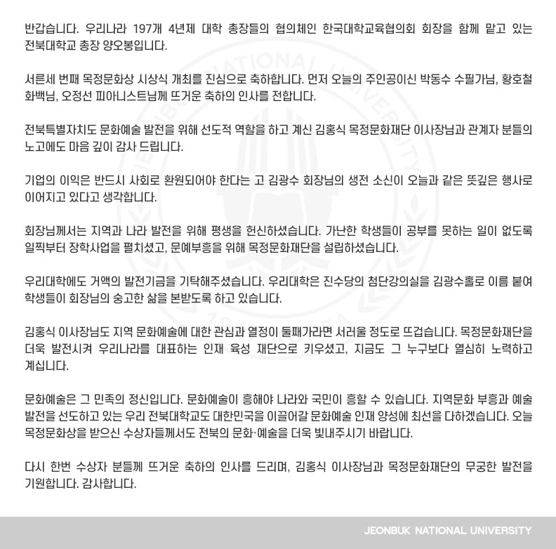 반갑습니다. 우리나라 197개 4년제 대학 총장들의 협의체인 한국대학교육협의회 회장을 함께 맡고 있는 전북대학교 총장 양오봉입니다.

서른세 번째 목정문화상 시상식 개최를 진심으로 축하합니다. 먼저 오늘의 주인공이신 박동수 수필가님, 황호철 화백님, 오정선 피아니스트님께 뜨거운 축하의 인사를 전합니다.

전북특별자치도 문화예술 발전을 위해 선도적 역할을 하고 계신 김홍식 목정문화재단 이사장님과 관계자 분들의 노고에도 마음 깊이 감사 드립니다.

기업의 이익은 반드시 사회로 환원되어야 한다는 고 김광수 회장님의 생전 소신이 오늘과 같은 뜻깊은 행사로 이어지고 있다고 생각합니다.

회장님께서는 지역과 나라 발전을 위해 평생을 헌신하셨습니다. 가난한 학생들이 공부를 못하는 일이 없도록 일찍부터 장학사업을 펼치셨고, 문예부흥을 위해 목정문화재단을 설립하셨습니다.

우리대학에도 거액의 발전기금을 기탁해주셨습니다. 우리대학은 진수당의 첨단강의실을 김광수홀로 이름 붙여 학생들이 회장님의 숭고한 삶을 본받도록 하고 있습니다.

김홍식 이사장님도 지역 문화예술에 대한 관심과 열정이 둘째가라면 서러울 정도로 뜨겁습니다. 목정문화재단을 더욱 발전시켜 우리나라를 대표하는 인재 육성 재단으로 키우셨고, 지금도 그 누구보다 열심히 노력하고 계십니다. 

문화예술은 그 민족의 정신입니다. 문화예술이 흥해야 나라와 국민이 흥할 수 있습니다. 지역문화 부흥과 예술 발전을 선도하고 있는 우리 전북대학교도 대한민국을 이끌어갈 문화예술 인재 양성에 최선을 다하겠습니다. 오늘 목정문화상을 받으신 수상자들께서도 전북의 문화·예술을 더욱 빛내주시기 바랍니다.

다시 한번 수상자 분들께 뜨거운 축하의 인사를 드리며, 김홍식 이사장님과 목정문화재단의 무궁한 발전을 기원합니다. 감사합니다.