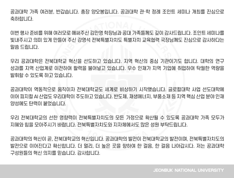 공과대학 가족 여러분, 반갑습니다. 총장 양오봉입니다. 공과대학 관․학 정례 조인트 세미나 개최를 진심으로 축하합니다.

이번 행사 준비를 위해 여러모로 애써주신 김만영 학장님과 공대 가족들께도 깊이 감사드립니다. 조인트 세미나를 빛내주시고 의미 있게 만들어 주신 강영석 전북특별자치도 특별자치 교육협력 국장님께도 진심으로 감사하다는 말씀 드립니다.

우리 공과대학은 전북대학교 혁신을 선도하고 있습니다. 지역 혁신의 중심 기관이기도 합니다. 대학의 연구 성과를 지역 산업계로 이전하여 활력을 불어넣고 있습니다. 우수 인재가 지역 기업에 취업하여 탁월한 역량을 발휘할 수 있도록 하고 있습니다.

공과대학이 역동적으로 움직이자 전북대학교도 세계로 비상하기 시작했습니다. 글로컬대학 사업 선도대학에 이어 피지컬 AI 산업도 우리대학이 주도하고 있습니다. 반도체, 재생에너지, 부품소재 등 지역 핵심 산업 분야 인재 양성에도 탄력이 붙었습니다.

우리 전북대학교의 선한 영향력이 전북특별자치도의 모든 가정으로 확산될 수 있도록 공과대학 가족 모두가 지혜와 힘을 모아주시기 바랍니다. 전북특별자치도와 지자체에서도 많은 성원 부탁드립니다.

공과대학의 혁신이 곧, 전북대학교의 혁신입니다. 공과대학의 발전이 전북대학교의 발전이며, 전북특별자치도의 발전으로 이어진다고 확신합니다. 더 멀리, 더 높은 곳을 향하여 한 걸음, 한 걸음 나아갑시다. 저는 공과대학 구성원들의 혁신 의지를 믿습니다. 감사합니다.