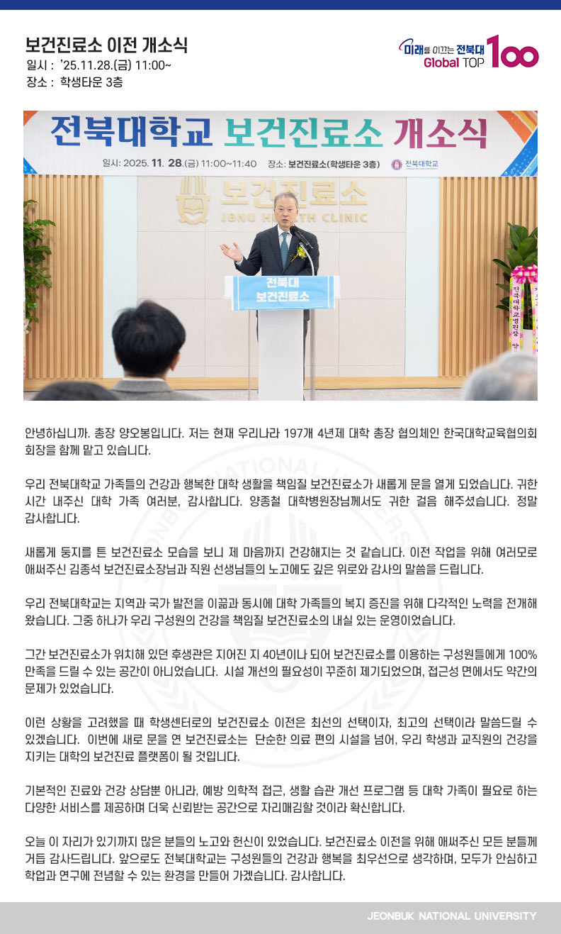 안녕하십니까. 총장 양오봉입니다. 저는 현재 우리나라 197개 4년제 대학 총장 협의체인 한국대학교육협의회 회장을 함께 맡고 있습니다.

우리 전북대학교 가족들의 건강과 행복한 대학 생활을 책임질 보건진료소가 새롭게 문을 열게 되었습니다. 귀한 시간 내주신 대학 가족 여러분, 감사합니다. 양종철 대학병원장님께서도 귀한 걸음 해주셨습니다. 정말 감사합니다.

새롭게 둥지를 튼 보건진료소 모습을 보니 제 마음까지 건강해지는 것 같습니다. 이전 작업을 위해 여러모로 애써주신 김종석 보건진료소장님과 직원 선생님들의 노고에도 깊은 위로와 감사의 말씀을 드립니다.

우리 전북대학교는 지역과 국가 발전을 이끎과 동시에 대학 가족들의 복지 증진을 위해 다각적인 노력을 전개해 왔습니다. 그중 하나가 우리 구성원의 건강을 책임질 보건진료소의 내실 있는 운영이었습니다.

그간 보건진료소가 위치해 있던 후생관은 지어진 지 40년이나 되어 보건진료소를 이용하는 구성원들에게 100% 만족을 드릴 수 있는 공간이 아니었습니다.  시설 개선의 필요성이 꾸준히 제기되었으며, 접근성 면에서도 약간의 문제가 있었습니다.

이런 상황을 고려했을 때 학생센터로의 보건진료소 이전은 최선의 선택이자, 최고의 선택이라 말씀드릴 수 있겠습니다.  이번에 새로 문을 연 보건진료소는  단순한 의료 편의 시설을 넘어, 우리 학생과 교직원의 건강을 지키는 대학의 보건진료 플랫폼이 될 것입니다. 

기본적인 진료와 건강 상담뿐 아니라, 예방 의학적 접근, 생활 습관 개선 프로그램 등 대학 가족이 필요로 하는 다양한 서비스를 제공하며 더욱 신뢰받는 공간으로 자리매김할 것이라 확신합니다.

오늘 이 자리가 있기까지 많은 분들의 노고와 헌신이 있었습니다. 보건진료소 이전을 위해 애써주신 모든 분들께 거듭 감사드립니다. 앞으로도 전북대학교는 구성원들의 건강과 행복을 최우선으로 생각하며, 모두가 안심하고 학업과 연구에 전념할 수 있는 환경을 만들어 가겠습니다. 감사합니다.