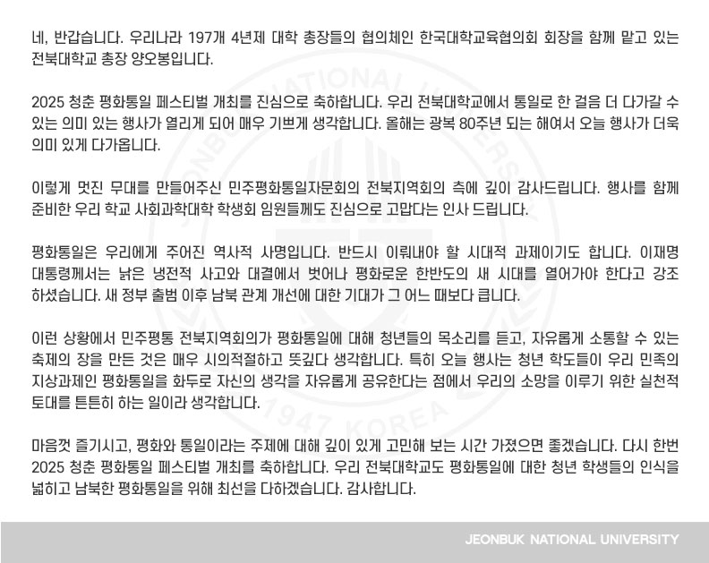 네, 반갑습니다. 우리나라 197개 4년제 대학 총장들의 협의체인 한국대학교육협의회 회장을 함께 맡고 있는 전북대학교 총장 양오봉입니다.

2025 청춘 평화통일 페스티벌 개최를 진심으로 축하합니다. 우리 전북대학교에서 통일로 한 걸음 더 다가갈 수 있는 의미 있는 행사가 열리게 되어 매우 기쁘게 생각합니다. 올해는 광복 80주년 되는 해여서 오늘 행사가 더욱 의미 있게 다가옵니다.

이렇게 멋진 무대를 만들어주신 민주평화통일자문회의 전북지역회의 측에 깊이 감사드립니다. 행사를 함께 준비한 우리 학교 사회과학대학 학생회 임원들께도 진심으로 고맙다는 인사 드립니다.

평화통일은 우리에게 주어진 역사적 사명입니다. 반드시 이뤄내야 할 시대적 과제이기도 합니다. 이재명 대통령께서는 낡은 냉전적 사고와 대결에서 벗어나 평화로운 한반도의 새 시대를 열어가야 한다고 강조하셨습니다. 새 정부 출범 이후 남북 관계 개선에 대한 기대가 그 어느 때보다 큽니다.

이런 상황에서 민주평통 전북지역회의가 평화통일에 대해 청년들의 목소리를 듣고, 자유롭게 소통할 수 있는 축제의 장을 만든 것은 매우 시의적절하고 뜻깊다 생각합니다. 특히 오늘 행사는 청년 학도들이 우리 민족의 지상과제인 평화통일을 화두로 자신의 생각을 자유롭게 공유한다는 점에서 우리의 소망을 이루기 위한 실천적 토대를 튼튼히 하는 일이라 생각합니다.

마음껏 즐기시고, 평화와 통일이라는 주제에 대해 깊이 있게 고민해 보는 시간 가졌으면 좋겠습니다. 다시 한번 2025 청춘 평화통일 페스티벌 개최를 축하합니다. 우리 전북대학교도 평화통일에 대한 청년 학생들의 인식을 넓히고 남북한 평화통일을 위해 최선을 다하겠습니다. 감사합니다.