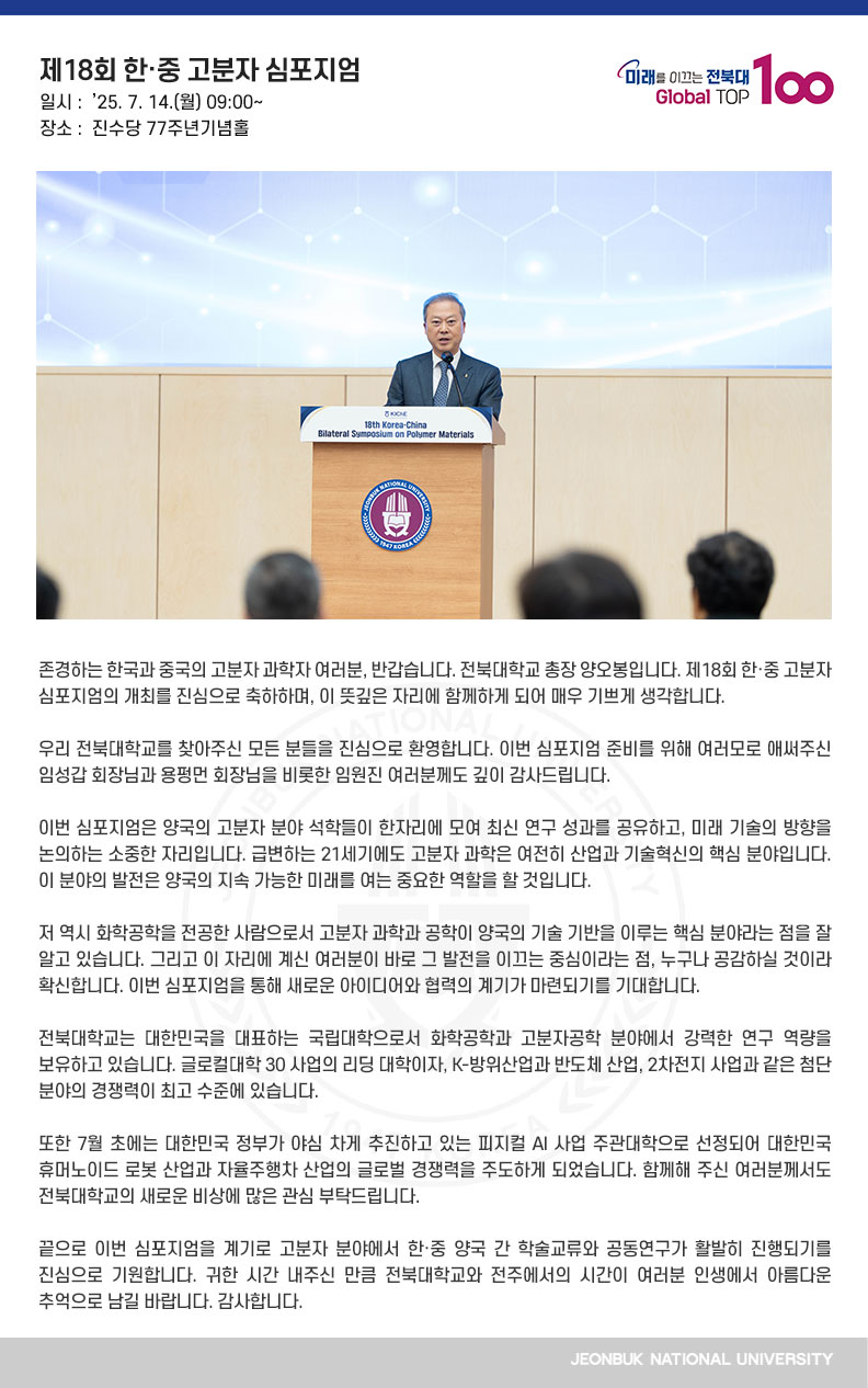 존경하는 한국과 중국의 고분자 과학자 여러분, 반갑습니다. 전북대학교 총장 양오봉입니다. 제18회 한·중 고분자 심포지엄의 개최를 진심으로 축하하며, 이 뜻깊은 자리에 함께하게 되어 매우 기쁘게 생각합니다.

우리 전북대학교를 찾아주신 모든 분들을 진심으로 환영합니다. 이번 심포지엄 준비를 위해 여러모로 애써주신 임성갑 회장님과 용펑먼 회장님을 비롯한 임원진 여러분께도 깊이 감사드립니다.

이번 심포지엄은 양국의 고분자 분야 석학들이 한자리에 모여 최신 연구 성과를 공유하고, 미래 기술의 방향을 논의하는 소중한 자리입니다. 급변하는 21세기에도 고분자 과학은 여전히 산업과 기술혁신의 핵심 분야입니다. 이 분야의 발전은 양국의 지속 가능한 미래를 여는 중요한 역할을 할 것입니다.

저 역시 화학공학을 전공한 사람으로서 고분자 과학과 공학이 양국의 기술 기반을 이루는 핵심 분야라는 점을 잘 알고 있습니다. 그리고 이 자리에 계신 여러분이 바로 그 발전을 이끄는 중심이라는 점, 누구나 공감하실 것이라 확신합니다. 이번 심포지엄을 통해 새로운 아이디어와 협력의 계기가 마련되기를 기대합니다.

전북대학교는 대한민국을 대표하는 국립대학으로서 화학공학과 고분자공학 분야에서 강력한 연구 역량을 보유하고 있습니다. 글로컬대학 30 사업의 리딩 대학이자, K-방위산업과 반도체 산업, 2차전지 사업과 같은 첨단 분야의 경쟁력이 최고 수준에 있습니다.

또한 7월 초에는 대한민국 정부가 야심 차게 추진하고 있는 피지컬 AI 사업 주관대학으로 선정되어 대한민국 휴머노이드 로봇 산업과 자율주행차 산업의 글로벌 경쟁력을 주도하게 되었습니다. 함께해 주신 여러분께서도 전북대학교의 새로운 비상에 많은 관심 부탁드립니다.

끝으로 이번 심포지엄을 계기로 고분자 분야에서 한·중 양국 간 학술교류와 공동연구가 활발히 진행되기를 진심으로 기원합니다. 귀한 시간 내주신 만큼 전북대학교와 전주에서의 시간이 여러분 인생에서 아름다운 추억으로 남길 바랍니다. 감사합니다.