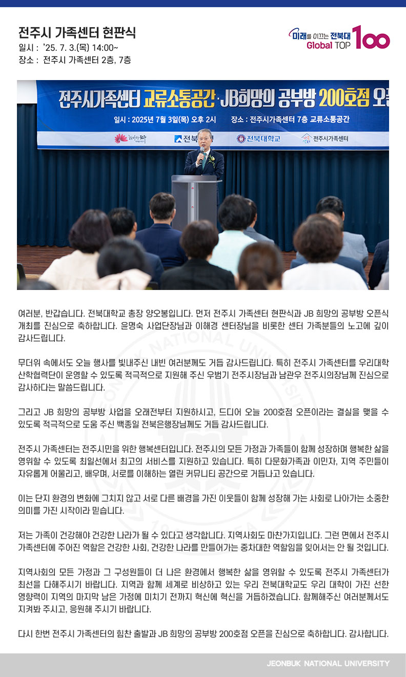 여러분, 반갑습니다. 전북대학교 총장 양오봉입니다. 먼저 전주시 가족센터 현판식과 JB 희망의 공부방 오픈식 개최를 진심으로 축하합니다. 윤명숙 사업단장님과 이해경 센터장님을 비롯한 센터 가족분들의 노고에 깊이 감사드립니다.

무더위 속에서도 오늘 행사를 빛내주신 내빈 여러분께도 거듭 감사드립니다. 특히 전주시 가족센터를 우리대학 산학협력단이 운영할 수 있도록 적극적으로 지원해 주신 우범기 전주시장님과 남관우 전주시의장님께 진심으로 감사하다는 말씀드립니다.

그리고 JB 희망의 공부방 사업을 오래전부터 지원하시고, 드디어 오늘 200호점 오픈이라는 결실을 맺을 수 있도록 적극적으로 도움 주신 백종일 전북은행장님께도 거듭 감사드립니다.

전주시 가족센터는 전주시민을 위한 행복센터입니다. 전주시의 모든 가정과 가족들이 함께 성장하며 행복한 삶을 영위할 수 있도록 최일선에서 최고의 서비스를 지원하고 있습니다. 특히 다문화가족과 이민자, 지역 주민들이 자유롭게 어울리고, 배우며, 서로를 이해하는 열린 커뮤니티 공간으로 거듭나고 있습니다.

이는 단지 환경의 변화에 그치지 않고 서로 다른 배경을 가진 이웃들이 함께 성장해 가는 사회로 나아가는 소중한 의미를 가진 시작이라 믿습니다.

저는 가족이 건강해야 건강한 나라가 될 수 있다고 생각합니다. 지역사회도 마찬가지입니다. 그런 면에서 전주시 가족센터에 주어진 역할은 건강한 사회, 건강한 나라를 만들어가는 중차대한 역할임을 잊어서는 안 될 것입니다.

지역사회의 모든 가정과 그 구성원들이 더 나은 환경에서 행복한 삶을 영위할 수 있도록 전주시 가족센터가 최선을 다해주시기 바랍니다. 지역과 함께 세계로 비상하고 있는 우리 전북대학교도 우리 대학이 가진 선한 영향력이 지역의 마지막 남은 가정에 미치기 전까지 혁신에 혁신을 거듭하겠습니다. 함께해주신 여러분께서도 지켜봐 주시고, 응원해 주시기 바랍니다.

다시 한번 전주시 가족센터의 힘찬 출발과 JB 희망의 공부방 200호점 오픈을 진심으로 축하합니다. 감사합니다.