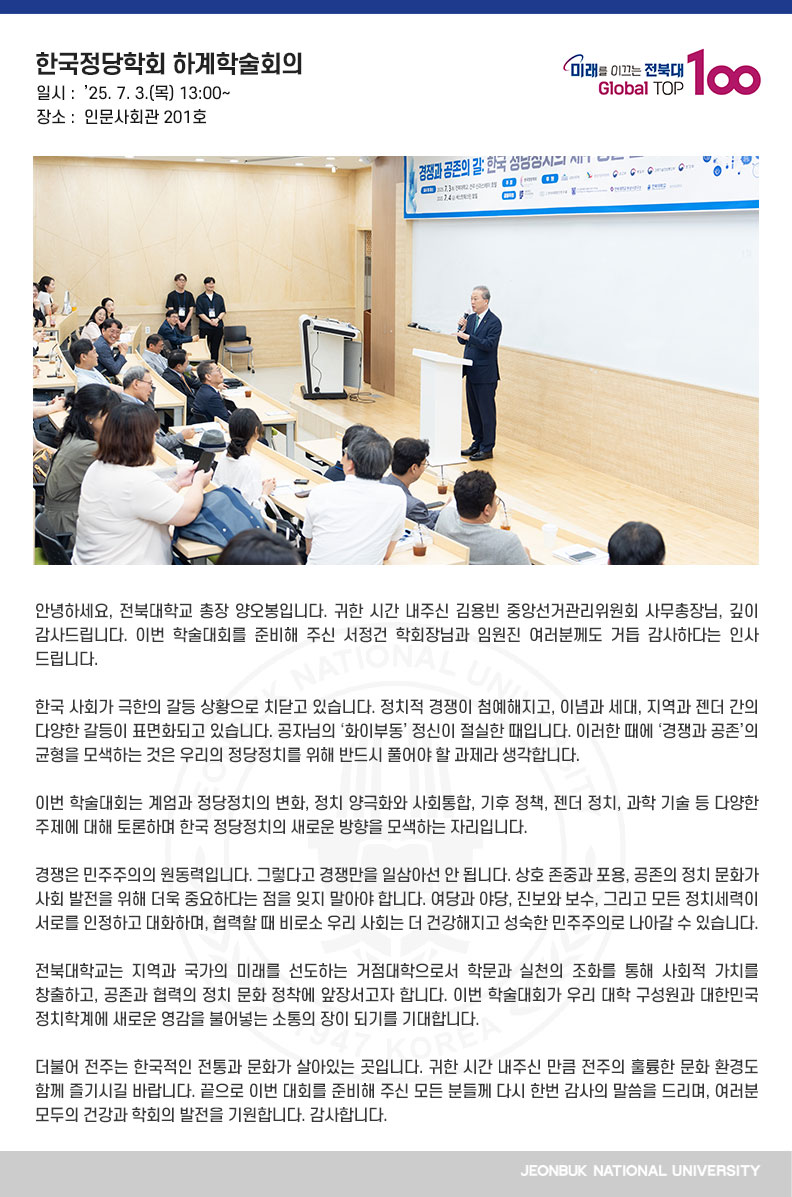 안녕하세요, 전북대학교 총장 양오봉입니다. 귀한 시간 내주신 김용빈 중앙선거관리위원회 사무총장님, 깊이 감사드립니다. 이번 학술대회를 준비해 주신 서정건 학회장님과 임원진 여러분께도 거듭 감사하다는 인사 드립니다.

한국 사회가 극한의 갈등 상황으로 치닫고 있습니다. 정치적 경쟁이 첨예해지고, 이념과 세대, 지역과 젠더 간의 다양한 갈등이 표면화되고 있습니다. 공자님의 ‘화이부동’ 정신이 절실한 때입니다. 이러한 때에 ‘경쟁과 공존’의 균형을 모색하는 것은 우리의 정당정치를 위해 반드시 풀어야 할 과제라 생각합니다.

이번 학술대회는 계엄과 정당정치의 변화, 정치 양극화와 사회통합, 기후 정책, 젠더 정치, 과학 기술 등 다양한 주제에 대해 토론하며 한국 정당정치의 새로운 방향을 모색하는 자리입니다.

경쟁은 민주주의의 원동력입니다. 그렇다고 경쟁만을 일삼아선 안 됩니다. 상호 존중과 포용, 공존의 정치 문화가 사회 발전을 위해 더욱 중요하다는 점을 잊지 말아야 합니다. 여당과 야당, 진보와 보수, 그리고 모든 정치세력이 서로를 인정하고 대화하며, 협력할 때 비로소 우리 사회는 더 건강해지고 성숙한 민주주의로 나아갈 수 있습니다.

전북대학교는 지역과 국가의 미래를 선도하는 거점대학으로서 학문과 실천의 조화를 통해 사회적 가치를 창출하고, 공존과 협력의 정치 문화 정착에 앞장서고자 합니다. 이번 학술대회가 우리 대학 구성원과 대한민국 정치학계에 새로운 영감을 불어넣는 소통의 장이 되기를 기대합니다.

더불어 전주는 한국적인 전통과 문화가 살아있는 곳입니다. 귀한 시간 내주신 만큼 전주의 훌륭한 문화 환경도 함께 즐기시길 바랍니다. 끝으로 이번 대회를 준비해 주신 모든 분들께 다시 한번 감사의 말씀을 드리며, 여러분 모두의 건강과 학회의 발전을 기원합니다. 감사합니다.