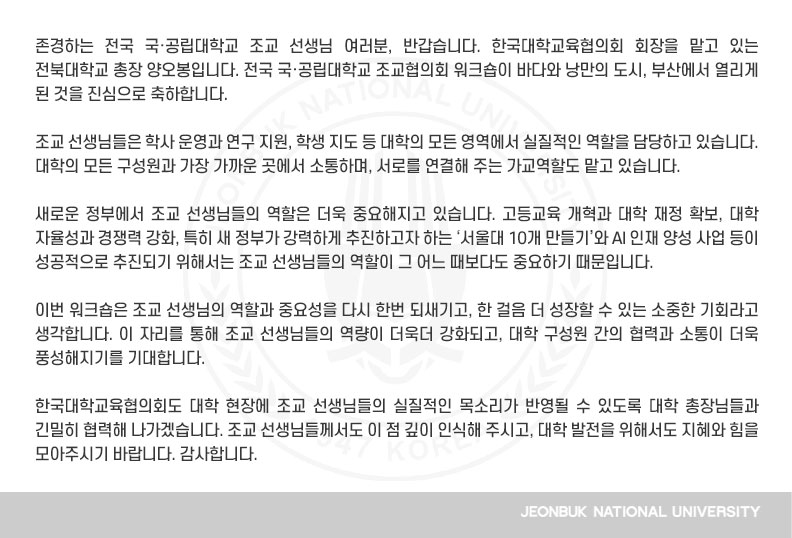 존경하는 전국 국·공립대학교 조교 선생님 여러분, 반갑습니다. 한국대학교육협의회 회장을 맡고 있는 전북대학교 총장 양오봉입니다. 전국 국·공립대학교 조교협의회 워크숍이 바다와 낭만의 도시, 부산에서 열리게 된 것을 진심으로 축하합니다.

조교 선생님들은 학사 운영과 연구 지원, 학생 지도 등 대학의 모든 영역에서 실질적인 역할을 담당하고 있습니다. 대학의 모든 구성원과 가장 가까운 곳에서 소통하며, 서로를 연결해 주는 가교역할도 맡고 있습니다.

새로운 정부에서 조교 선생님들의 역할은 더욱 중요해지고 있습니다. 고등교육 개혁과 대학 재정 확보, 대학 자율성과 경쟁력 강화, 특히 새 정부가 강력하게 추진하고자 하는 ‘서울대 10개 만들기’와 AI 인재 양성 사업 등이 성공적으로 추진되기 위해서는 조교 선생님들의 역할이 그 어느 때보다도 중요하기 때문입니다.

이번 워크숍은 조교 선생님의 역할과 중요성을 다시 한번 되새기고, 한 걸음 더 성장할 수 있는 소중한 기회라고 생각합니다. 이 자리를 통해 조교 선생님들의 역량이 더욱더 강화되고, 대학 구성원 간의 협력과 소통이 더욱 풍성해지기를 기대합니다.

한국대학교육협의회도 대학 현장에 조교 선생님들의 실질적인 목소리가 반영될 수 있도록 대학 총장님들과 긴밀히 협력해 나가겠습니다. 조교 선생님들께서도 이 점 깊이 인식해 주시고, 대학 발전을 위해서도 지혜와 힘을 모아주시기 바랍니다. 감사합니다.
