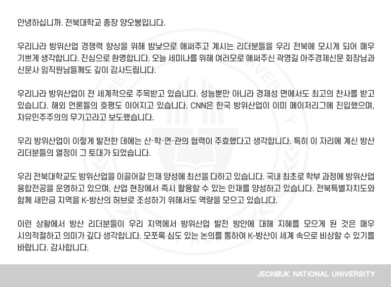 안녕하십니까. 전북대학교 총장 양오봉입니다.

우리나라 방위산업 경쟁력 향상을 위해 밤낮으로 애써주고 계시는 리더분들을 우리 전북에 모시게 되어 매우 기쁘게 생각합니다. 진심으로 환영합니다. 오늘 세미나를 위해 여러모로 애써주신 곽영길 아주경제신문 회장님과 신문사 임직원님들께도 깊이 감사드립니다.

우리나라 방위산업이 전 세계적으로 주목받고 있습니다. 성능뿐만 아니라 경제성 면에서도 최고의 찬사를 받고 있습니다. 해외 언론들의 호평도 이어지고 있습니다. CNN은 한국 방위산업이 이미 메이저리그에 진입했으며, 자유민주주의의 무기고라고 보도했습니다.

우리 방위산업이 이렇게 발전한 데에는 산·학·연·관의 협력이 주효했다고 생각합니다. 특히 이 자리에 계신 방산 리더분들의 열정이 그 토대가 되었습니다.

우리 전북대학교도 방위산업을 이끌어갈 인재 양성에 최선을 다하고 있습니다. 국내 최초로 학부 과정에 방위산업 융합전공을 운영하고 있으며, 산업 현장에서 즉시 활용할 수 있는 인재를 양성하고 있습니다. 전북특별자치도와 함께 새만금 지역을 K-방산의 허브로 조성하기 위해서도 역량을 모으고 있습니다.

이런 상황에서 방산 리더분들이 우리 지역에서 방위산업 발전 방안에 대해 지혜를 모으게 된 것은 매우 시의적절하고 의미가 깊다 생각합니다. 모쪼록 심도 있는 논의를 통하여 K-방산이 세계 속으로 비상할 수 있기를 바랍니다. 감사합니다.