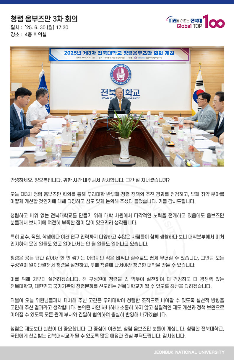 안녕하세요. 양오봉입니다. 귀한 시간 내주셔서 감사합니다. 그간 잘 지내셨습니까?

오늘 제3차 청렴 옴부즈만 회의를 통해 우리대학 반부패·청렴 정책의 추진 경과를 점검하고, 부패 취약 분야를 어떻게 개선할 것인가에 대해 다양하고 심도 있게 논의해 주셨다 들었습니다. 거듭 감사드립니다.

청렴하고 비위 없는 전북대학교를 만들기 위해 대학 차원에서 다각적인 노력을 전개하고 있음에도 옴브즈만 분들께서 보시기에 여전히 부족한 점이 많이 있으리라 생각됩니다.

특히 교수, 직원, 학생에다 여러 연구 인력까지 다양하고 수많은 사람들이 함께 생활하다 보니 대학본부에서 미처 인지하지 못한 일들도 있고 일어나서는 안 될 일들도 일어나고 있습니다.

청렴은 공든 탑과 같아서 한 번 쌓기는 어렵지만 작은 비위나 실수로도 쉽게 무너질 수 있습니다. 그만큼 모든 구성원이 일치단결해서 청렴을 실천하고, 부패 척결에 나서야만 청렴한 대학을 만들 수 있습니다. 

이를 위해 저부터 실천하겠습니다. 전 구성원이 청렴을 밥 먹듯이 실천하여 더 건강하고 더 경쟁력 있는 전북대학교, 대한민국 국가기관의 청렴문화를 선도하는 전북대학교가 될 수 있도록 최선을 다하겠습니다.

더불어 오늘 위원님들께서 제시해 주신 고견은 우리대학이 청렴한 조직으로 나아갈 수 있도록 실천적 방향을 고민해 주신 결과라고 생각합니다. 논의된 사안 하나하나 소홀히 하지 않고 실질적인 제도 개선과 정책 보완으로 이어질 수 있도록 모든 관계 부서와 긴밀히 협의하여 충실히 반영해 나가겠습니다.

청렴은 제도보다 실천이 더 중요합니다. 그 중심에 여러분, 청렴 옴브즈만 분들이 계십니다. 청렴한 전북대학교, 국민에게 신뢰받는 전북대학교가 될 수 있도록 많은 애정과 관심 부탁드립니다. 감사합니다.