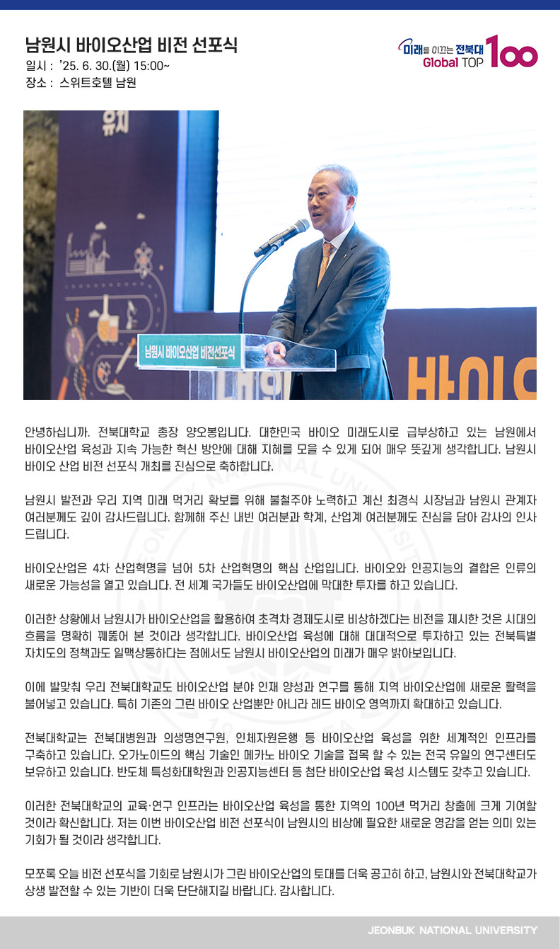 안녕하십니까. 전북대학교 총장 양오봉입니다. 대한민국 바이오 미래도시로 급부상하고 있는 남원에서 바이오산업 육성과 지속 가능한 혁신 방안에 대해 지혜를 모을 수 있게 되어 매우 뜻깊게 생각합니다. 남원시 바이오 산업 비전 선포식 개최를 진심으로 축하합니다.

남원시 발전과 우리 지역 미래 먹거리 확보를 위해 불철주야 노력하고 계신 최경식 시장님과 남원시 관계자 여러분께도 깊이 감사드립니다. 함께해 주신 내빈 여러분과 학계, 산업계 여러분께도 진심을 담아 감사의 인사 드립니다.

바이오산업은 4차 산업혁명을 넘어 5차 산업혁명의 핵심 산업입니다. 바이오와 인공지능의 결합은 인류의 새로운 가능성을 열고 있습니다. 전 세계 국가들도 바이오산업에 막대한 투자를 하고 있습니다.

이러한 상황에서 남원시가 바이오산업을 활용하여 초격차 경제도시로 비상하겠다는 비전을 제시한 것은 시대의 흐름을 명확히 꿰뚫어 본 것이라 생각합니다. 바이오산업 육성에 대해 대대적으로 투자하고 있는 전북특별자치도의 정책과도 일맥상통하다는 점에서도 남원시 바이오산업의 미래가 매우 밝아보입니다.

이에 발맞춰 우리 전북대학교도 바이오산업 분야 인재 양성과 연구를 통해 지역 바이오산업에 새로운 활력을 불어넣고 있습니다. 특히 기존의 그린 바이오 산업뿐만 아니라 레드 바이오 영역까지 확대하고 있습니다.

전북대학교는 전북대병원과 의생명연구원, 인체자원은행 등 바이오산업 육성을 위한 세계적인 인프라를 구축하고 있습니다. 오가노이드의 핵심 기술인 메카노 바이오 기술을 접목 할 수 있는 전국 유일의 연구센터도 보유하고 있습니다. 반도체 특성화대학원과 인공지능센터 등 첨단 바이오산업 육성 시스템도 갖추고 있습니다.

이러한 전북대학교의 교육·연구 인프라는 바이오산업 육성을 통한 지역의 100년 먹거리 창출에 크게 기여할 것이라 확신합니다. 저는 이번 바이오산업 비전 선포식이 남원시의 비상에 필요한 새로운 영감을 얻는 의미 있는 기회가 될 것이라 생각합니다.

모쪼록 오늘 비전 선포식을 기회로 남원시가 그린 바이오산업의 토대를 더욱 공고히 하고, 남원시와 전북대학교가 상생 발전할 수 있는 기반이 더욱 단단해지길 바랍니다. 감사합니다.