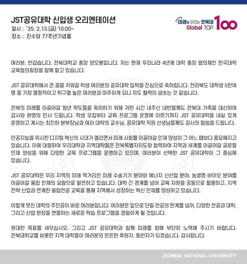 여러분, 반갑습니다. 전북대학교 총장 양오봉입니다. 저는 현재 우리나라 4년제 대학 총장 협의체인 한국대학교육협의회장을 함께 맡고 있습니다.

JST 공유대학에서 큰 꿈을 키워갈 학생 여러분의 공유대학 입학을 진심으로 축하합니다. 전라북도 대학생 5만여 명 중 가장 열정적이고 학구열 높은 여러분과 마주하게 되니 저도 활력이 샘솟는 것 같습니다.

전북의 미래를 이끌어갈 청년 학도들을 축하하기 위해 귀한 시간 내주신 내빈들께도 전북대 가족을 대신하여 감사와 환영의 인사 드립니다. 학생 모집부터 교육 프로그램 운영에 이르기까지 JST 공유대학을 내실 있게 운영하고 계시는 최진하 본부장님과 여러 대학의 교수님, 공유대학 직원 선생님들께도 감사의 말씀을 드립니다.

인공지능을 위시한 디지털 혁신의 시대가 열리면서 미래 사회를 이끌어갈 인재 양성이 그 어느 때보다 중요해지고 있습니다. 이에 대응하여 우리대학과 지역대학들은 전북특별자치도와 협력하여 지역과 세계를 이끌어갈 글로컬 인재 양성을 위해 다양한 교육 프로그램을 운영하고 있으며, 여러분이 선택한 JST 공유대학이 그 중심에 있습니다.

JST 공유대학은 우리 지역의 미래 먹거리인 미래 수송기기 분야와 에너지 신산업 분야, 농생명바이오 분야를 이끌어갈 융합 인재의 요람으로 발전하고 있습니다. 대학 간 경계를 넘어 교육 자원을 공동으로 활용하고, 지역 전략 산업과 연계한 융합전공 교육을 통해 지역에서 성장하는 혁신 인재를 양성하고 있습니다.

이렇게 멋진 대학의 주인공이 바로 여러분입니다. 여러분은 앞으로 단일 전공의 한계를 넘어, 다양한 전공과 대학, 그리고 산업 현장을 연결하는 새로운 학습 프로그램을 경험하게 될 것입니다.

원대한 목표를 세우십시오. 그리고 JST 공유대학과 함께 미래를 향해 부단히 노력해 주시기 바랍니다. 전북대학교를 비롯한 지역 대학들이 여러분의 든든한 후원자, 동반자가 되겠습니다. 감사합니다.