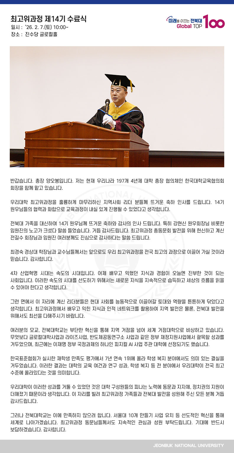 반갑습니다. 총장 양오봉입니다. 저는 현재 우리나라 197개 4년제 대학 총장 협의체인 한국대학교육협의회 회장을 함께 맡고 있습니다.

우리대학 최고위과정을 훌륭하게 마무리하신 지역사회 리더 분들께 뜨거운 축하 인사를 드립니다. 14기 원우님들의 협력과 화합으로 교육과정이 내실 있게 진행될 수 있었다고 생각합니다.

전북대 가족을 대신하여 14기 원우님께 뜨거운 축하와 감사의 인사 드립니다. 특히 강현신 원우회장님 비롯한 임원진의 노고가 크셨다 말씀 들었습니다. 거듭 감사드립니다. 최고위과정 총동문회 발전을 위해 헌신하고 계신 전길수 회장님과 임원진 여러분께도 진심으로 감사하다는 말씀 드립니다.

최경숙 경상대 학장님과 교수님들께서는 앞으로도 우리 최고위과정을 전국 최고의 과정으로 이끌어 가실 것이라 믿습니다. 감사합니다.

4차 산업혁명 시대는 속도의 시대입니다. 어제 배우고 익혔던 지식과 경험이 오늘엔 진부한 것이 되는 사회입니다. 이러한 속도의 시대를 선도하기 위해서는 새로운 지식을 지속적으로 습득하고 세상의 흐름을 읽을 수 있어야 한다고 생각합니다.

그런 면에서 이 자리에 계신 리더분들은 현대 사회를 능동적으로 이끌어갈 토대와 역량을 튼튼하게 닦았다고 생각합니다. 최고위과정에서 배우고 익힌 지식과 인적 네트워크를 활용하여 지역 발전은 물론, 전북대 발전을 위해서도 최선을 다해주시기 바랍니다.

여러분의 모교, 전북대학교는 부단한 혁신을 통해 지역 거점을 넘어 세계 거점대학으로 비상하고 있습니다. 무엇보다 글로컬대학사업과 라이즈사업, 반도체공동연구소 사업과 같은 정부 재정지원사업에서 괄목할 성과를 거두었으며, 최근에는 이재명 정부 국정과제의 하나인 피지컬 AI 사업 주관 대학에 선정되기도 했습니다.

한국표준협회가 실시한 재학생 만족도 평가에서 7년 연속 1위에 올라 학생 복지 분야에서도 의미 있는 결실을 거두었습니다. 이러한 결과는 대학의 교육 여건과 연구 성과, 학생 복지 등 전 분야에서 우리대학이 전국 최고 수준에 올라있다는 것을 의미합니다.

우리대학이 이러한 성과를 거둘 수 있었던 것은 대학 구성원들의 피나는 노력에 동문과 지자체, 정치권의 지원이 더해졌기 때문이라 생각합니다. 이 자리를 빌려 최고위과정 가족들과 전북대 발전을 성원해 주신 모든 분께 거듭 감사드립니다.

그러나 전북대학교는 이에 만족하지 않으려 합니다. 서울대 10개 만들기 사업 유치 등 선도적인 혁신을 통해 세계로 나아가겠습니다. 최고위과정 동문님들께서도 지속적인 관심과 성원 부탁드립니다. 기대에 반드시 보답하겠습니다. 감사합니다.