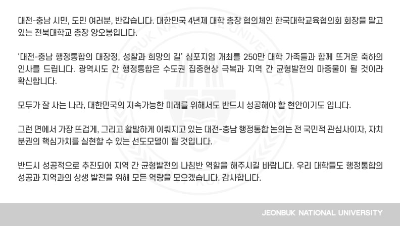 대전-충남 시민, 도민 여러분, 반갑습니다. 대한민국 4년제 대학 총장 협의체인 한국대학교육협의회 회장을 맡고 있는 전북대학교 총장 양오봉입니다.

‘대전-충남 행정통합의 대장정, 성찰과 희망의 길’ 심포지엄 개최를 250만 대학 가족들과 함께 뜨거운 축하의 인사를 드립니다. 광역시도 간 행정통합은 수도권 집중현상 극복과 지역 간 균형발전의 마중물이 될 것이라 확신합니다.

모두가 잘 사는 나라, 대한민국의 지속가능한 미래를 위해서도 반드시 성공해야 할 현안이기도 입니다.

그런 면에서 가장 뜨겁게, 그리고 활발하게 이뤄지고 있는 대전-충남 행정통합 논의는 전 국민적 관심사이자, 자치 분권의 핵심가치를 실현할 수 있는 선도모델이 될 것입니다.

반드시 성공적으로 추진되어 지역 간 균형발전의 나침반 역할을 해주시길 바랍니다. 우리 대학들도 행정통합의 성공과 지역과의 상생 발전을 위해 모든 역량을 모으겠습니다. 감사합니다.