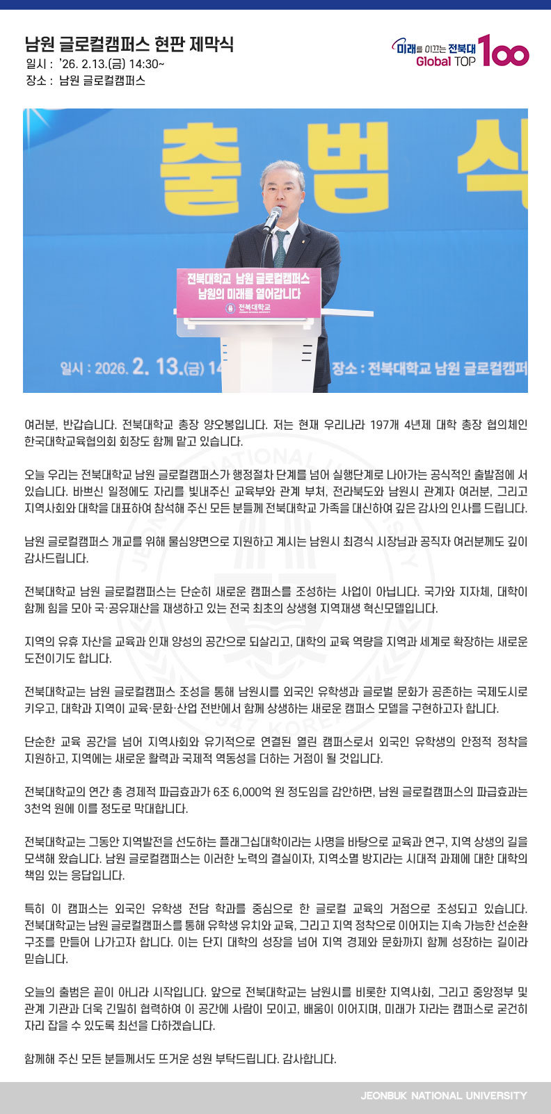 여러분, 반갑습니다. 전북대학교 총장 양오봉입니다. 저는 현재 우리나라 197개 4년제 대학 총장 협의체인 한국대학교육협의회 회장도 함께 맡고 있습니다.

오늘 우리는 전북대학교 남원 글로컬캠퍼스가 행정절차 단계를 넘어 실행단계로 나아가는 공식적인 출발점에 서 있습니다. 바쁘신 일정에도 자리를 빛내주신 교육부와 관계 부처, 전라북도와 남원시 관계자 여러분, 그리고 지역사회와 대학을 대표하여 참석해 주신 모든 분들께 전북대학교 가족을 대신하여 깊은 감사의 인사를 드립니다.

남원 글로컬캠퍼스 개교를 위해 물심양면으로 지원하고 계시는 남원시 최경식 시장님과 공직자 여러분께도 깊이 감사드립니다.

전북대학교 남원 글로컬캠퍼스는 단순히 새로운 캠퍼스를 조성하는 사업이 아닙니다. 국가와 지자체, 대학이 함께 힘을 모아 국·공유재산을 재생하고 있는 전국 최초의 상생형 지역재생 혁신모델입니다.

지역의 유휴 자산을 교육과 인재 양성의 공간으로 되살리고, 대학의 교육 역량을 지역과 세계로 확장하는 새로운 도전이기도 합니다.

전북대학교는 남원 글로컬캠퍼스 조성을 통해 남원시를 외국인 유학생과 글로벌 문화가 공존하는 국제도시로 키우고, 대학과 지역이 교육·문화·산업 전반에서 함께 상생하는 새로운 캠퍼스 모델을 구현하고자 합니다.

단순한 교육 공간을 넘어 지역사회와 유기적으로 연결된 열린 캠퍼스로서 외국인 유학생의 안정적 정착을 지원하고, 지역에는 새로운 활력과 국제적 역동성을 더하는 거점이 될 것입니다.

전북대학교의 연간 총 경제적 파급효과가 6조 6,000억 원 정도임을 감안하면, 남원 글로컬캠퍼스의 파급효과는 3천억 원에 이를 정도로 막대합니다.

전북대학교는 그동안 지역발전을 선도하는 플래그십대학이라는 사명을 바탕으로 교육과 연구, 지역 상생의 길을 모색해 왔습니다. 남원 글로컬캠퍼스는 이러한 노력의 결실이자, 지역소멸 방지라는 시대적 과제에 대한 대학의 책임 있는 응답입니다.

특히 이 캠퍼스는 외국인 유학생 전담 학과를 중심으로 한 글로컬 교육의 거점으로 조성되고 있습니다. 전북대학교는 남원 글로컬캠퍼스를 통해 유학생 유치와 교육, 그리고 지역 정착으로 이어지는 지속 가능한 선순환 구조를 만들어 나가고자 합니다. 이는 단지 대학의 성장을 넘어 지역 경제와 문화까지 함께 성장하는 길이라 믿습니다.

오늘의 출범은 끝이 아니라 시작입니다. 앞으로 전북대학교는 남원시를 비롯한 지역사회, 그리고 중앙정부 및 관계 기관과 더욱 긴밀히 협력하여 이 공간에 사람이 모이고, 배움이 이어지며, 미래가 자라는 캠퍼스로 굳건히 자리 잡을 수 있도록 최선을 다하겠습니다.

함께해 주신 모든 분들께서도 뜨거운 성원 부탁드립니다. 감사합니다.