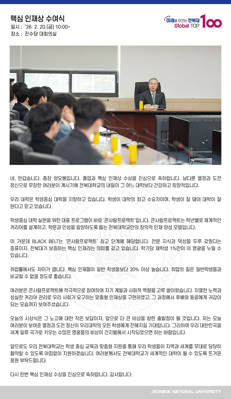 네, 반갑습니다. 총장 양오봉입니다. 졸업과 핵심 인재상 수상을 진심으로 축하합니다. 남다른 열정과 도전 정신으로 무장한 여러분이 계시기에 전북대학교의 내일이 그 어느 대학보다 건강하고 희망적입니다.

우리 대학은 학생중심 대학을 지향하고 있습니다. 학생이 대학의 최고 수요자이며, 학생이 잘 돼야 대학이 잘 된다고 믿고 있습니다.

학생중심 대학 실현을 위한 대표 프로그램이 바로 ‘큰사람프로젝트’입니다. 큰사람프로젝트는 학년별로 체계적인 커리어를 설계하고, 학문과 인성을 함양하도록 돕는 전북대학교만의 창의적 인재 양성 모델입니다.

이 가운데 BLACK BELT는 ‘큰사람프로젝트’ 최고 단계에 해당합니다. 전문 지식과 덕성을 두루 갖췄다는 증표이자, 전북대가 보증하는 핵심 인재라는 의미를 갖고 있습니다. 학기당 재학생 1%만이 이 영광을 누릴 수 있습니다.

취업률에서도 차이가 큽니다. 핵심 인재들이 일반 학생들보다 20% 이상 높습니다. 취업의 질은
일반학생들과 비교할 수 없을 정도로 좋습니다.

여러분은 큰사람프로젝트에 적극적으로 참여하여 자기 계발과 사회적 역량을 고루 쌓아왔습니다. 치열한 노력과 성실한 커리어 관리로 우리 사회가 요구하는 맞춤형 인재상을 구현하였고, 그 과정에서 후배와 동료에게 귀감이 되는 모습까지 보여주셨습니다.

오늘의 시상식은 그 노고에 대한 작은 보답이자, 앞으로 더 큰 비상을 향한 출발점이 될 것입니다. 저는 오늘 여러분이 보여준 열정과 도전 정신이 우리대학의 모든 학생에게 전해지길 기대합니다. 그리하여 우리 대한민국을 세계 일류 국가로 키우는 수많은 영웅들의 비상이 건지벌에서 시작되었으면 하는 바람입니다.

앞으로도 우리 전북대학교는 학생 중심 교육과 맞춤형 지원을 통해 우리 학생들이 지역과 세계를 무대로 당당히 활약할 수 있도록 아낌없이 지원하겠습니다. 여러분께서도 전북대학교가 세계적인 대학이 될 수 있도록 뜨거운 응원 부탁드립니다.

다시 한번 핵심 인재상 수상을 진심으로 축하합니다. 감사합니다.