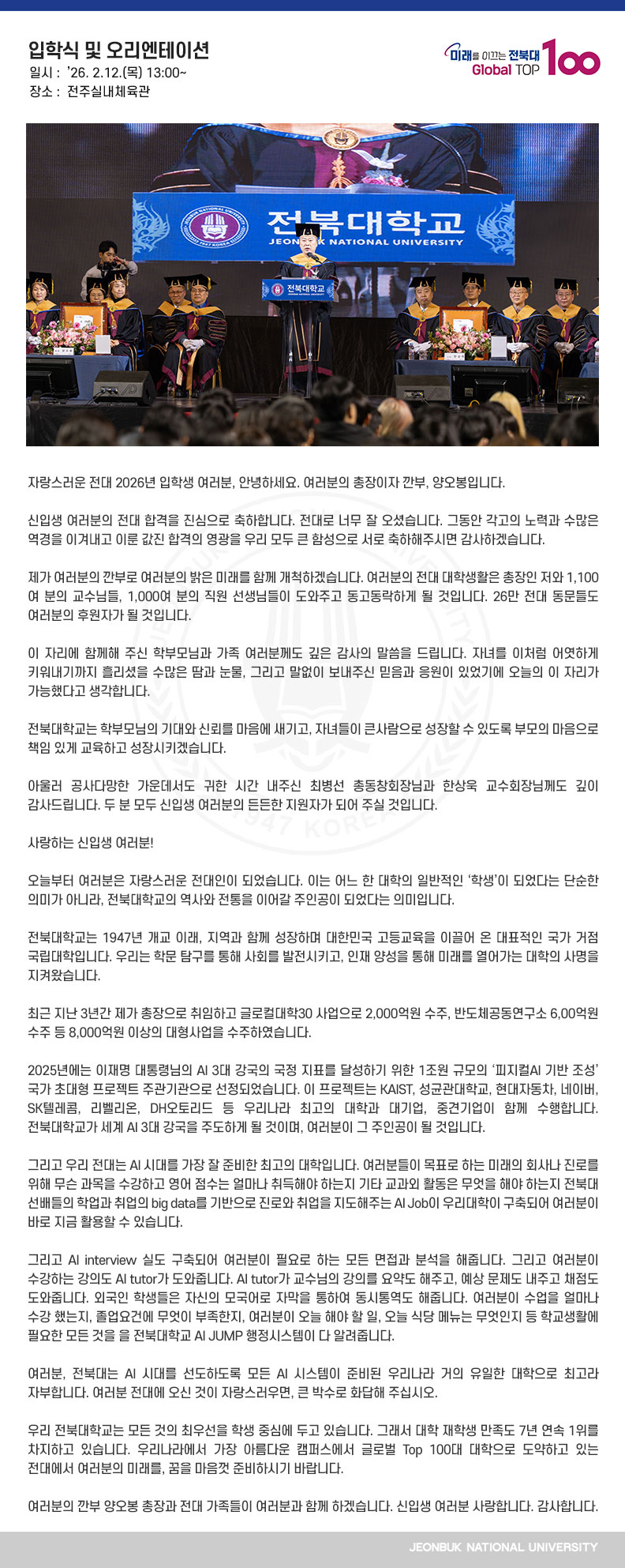 자랑스러운 전대 2026년 입학생 여러분, 안녕하세요. 여러분의 총장이자 깐부, 양오봉입니다.

신입생 여러분의 전대 합격을 진심으로 축하합니다. 전대로 너무 잘 오셨습니다. 그동안 각고의 노력과 수많은 역경을 이겨내고 이룬 값진 합격의 영광을 우리 모두 큰 함성으로 서로 축하해주시면 감사하겠습니다.

제가 여러분의 깐부로 여러분의 밝은 미래를 함께 개척하겠습니다. 여러분의 전대 대학생활은 총장인 저와 1,100여 분의 교수님들, 1,000여 분의 직원 선생님들이 도와주고 동고동락하게 될 것입니다. 26만 전대 동문들도 여러분의 후원자가 될 것입니다.

이 자리에 함께해 주신 학부모님과 가족 여러분께도 깊은 감사의 말씀을 드립니다. 자녀를 이처럼 어엿하게 키워내기까지 흘리셨을 수많은 땀과 눈물, 그리고 말없이 보내주신 믿음과 응원이 있었기에 오늘의 이 자리가 가능했다고 생각합니다.

전북대학교는 학부모님의 기대와 신뢰를 마음에 새기고, 자녀들이 큰사람으로 성장할 수 있도록 부모의 마음으로 책임 있게 교육하고 성장시키겠습니다.

아울러 공사다망한 가운데서도 귀한 시간 내주신 최병선 총동창회장님과 한상욱 교수회장님께도 깊이 감사드립니다. 두 분 모두 신입생 여러분의 든든한 지원자가 되어 주실 것입니다.

사랑하는 신입생 여러분!
